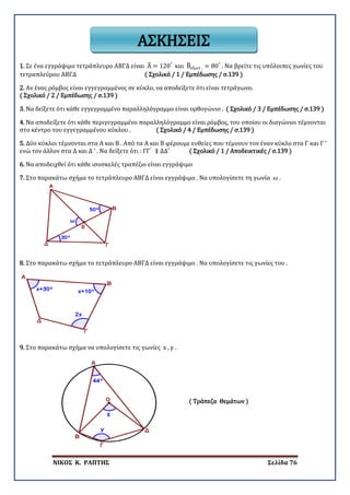 ΝΙΚΟΣ Κ. ΡΑΠΤΗΣ Σελίδα 76
ΑΣΚΗΣΕΙΣ
1. Σε ένα εγγράψιμο τετράπλευρο ΑΒΓΔ είναι Α� = 120°
και Β�εξωτ . = 80°
. Να βρείτε τις υπόλοιπες γωνίες του
τετραπλεύρου ΑΒΓΔ ( Σχολικό / 1 / Εμπέδωσης / σ.139 )
2. Αν ένας ρόμβος είναι εγγεγραμμένος σε κύκλο, να αποδείξετε ότι είναι τετράγωνο.
( Σχολικό / 2 / Εμπέδωσης / σ.139 )
3. Να δείξετε ότι κάθε εγγεγραμμένο παραλληλόγραμμο είναι ορθογώνιο . ( Σχολικό / 3 / Εμπέδωσης / σ.139 )
4. Να αποδείξετε ότι κάθε περιγεγραμμένο παραλληλόγραμμο είναι ρόμβος, του οποίου οι διαγώνιοι τέμνονται
στο κέντρο του εγγεγραμμένου κύκλου . ( Σχολικό / 4 / Εμπέδωσης / σ.139 )
5. Δύο κύκλοι τέμνονται στα Α και Β . Από τα Α και Β φέρουμε ευθείες που τέμνουν τον έναν κύκλο στα Γ και Γ ’
ενώ τον άλλον στα Δ και Δ ’ . Να δείξετε ότι : ΓΓ′
∥ ΔΔ′ ( Σχολικό / 1 / Αποδεικτικές / σ.139 )
6. Να αποδειχθεί ότι κάθε ισοσκελές τραπέζιο είναι εγγράψιμο
7. Στο παρακάτω σχήμα το τετράπλευρο ΑΒΓΔ είναι εγγράψιμο . Να υπολογίσετε τη γωνία ω .
8. Στο παρακάτω σχήμα το τετράπλευρο ΑΒΓΔ είναι εγγράψιμο . Να υπολογίσετε τις γωνίες του .
9. Στο παρακάτω σχήμα να υπολογίσετε τις γωνίες x , y .
( Τράπεζα Θεμάτων )
 