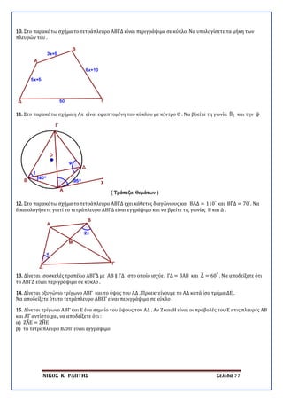 ΝΙΚΟΣ Κ. ΡΑΠΤΗΣ Σελίδα 77
10. Στο παρακάτω σχήμα το τετράπλευρο ΑΒΓΔ είναι περιγράψιμο σε κύκλο. Να υπολογίσετε τα μήκη των
πλευρών του .
11. Στο παρακάτω σχήμα η Αx είναι εφαπτομένη του κύκλου με κέντρο Ο . Να βρείτε τη γωνία Β�1 και την φ�
( Τράπεζα Θεμάτων )
12. Στο παρακάτω σχήμα το τετράπλευρο ΑΒΓΔ έχει κάθετες διαγώνιους και ΒΑ�Δ = 110°
και ΒΓ�Δ = 70°
. Να
δικαιολογήσετε γιατί το τετράπλευρο ΑΒΓΔ είναι εγγράψιμο και να βρείτε τις γωνίες Β και Δ .
13. Δίνεται ισοσκελές τραπέζιο ΑΒΓΔ με ΑΒ ∥ ΓΔ , στο οποίο ισχύει ΓΔ = 3ΑΒ και Δ� = 60°
. Να αποδείξετε ότι
το ΑΒΓΔ είναι περιγράψιμο σε κύκλο .
14. Δίνεται οξυγώνιο τρίγωνο ΑΒΓ και το ύψος του ΑΔ . Προεκτείνουμε το ΑΔ κατά ίσο τμήμα ΔΕ .
Να αποδείξετε ότι το τετράπλευρο ΑΒΕΓ είναι περιγράψιμο σε κύκλο .
15. Δίνεται τρίγωνο ΑΒΓ και Ε ένα σημείο του ύψους του ΑΔ . Αν Ζ και Η είναι οι προβολές του Ε στις πλευρές ΑΒ
και ΑΓ αντίστοιχα , να αποδείξετε ότι :
α) ΖΑ�Ε = ΖΗ�Ε
β) το τετράπλευρο ΒΖΗΓ είναι εγγράψιμο
 