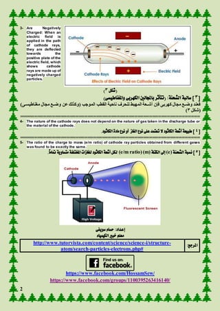 2
3- Are Negatively
Charged: When an
electric field is
applied in the path
of cathode rays,
they are deflected
towards the
positive plate of the
electric field, which
shows cathode
rays are made up of
negatively charged
particles.
‫(شكل‬3)
[3]‫الشحنة‬ ‫سالبة‬:(‫تتأثر‬‫با‬‫جمل‬‫الكهربى‬ ‫الني‬‫واملغ‬‫ن‬‫اطيسى‬)
‫الم‬ ‫الق‬ ‫ناحفة‬ ‫هنحرة‬ ‫المهبف‬ ‫عععة‬‫ع‬‫أش‬ ‫فدن‬ ‫كهربى‬ ‫مجاأ‬ ‫ععع‬‫ع‬‫وض‬ ‫فعند‬‫مطناطفسععى‬ ‫مجاأ‬ ‫ععع‬‫ع‬‫وض‬ ‫عن‬‫لك‬ ‫(وك‬ ‫وج‬)
‫(شكل‬3)
=============================================================
4- The nature of the cathode rays does not depend on the nature of gas taken in the discharge tube or
the material of the cathode.
[4.‫الكاثود‬ ‫مادة‬‫نوع‬ ‫أو‬ ‫الغاز‬ ‫نوع‬ ‫على‬ ‫تعتمد‬ ‫ال‬‫الكاثود‬ ‫أشعة‬ ‫طبيعة‬]
=============================================================
5- The ratio of the charge to mass (e/m ratio) of cathode ray particles obtained from different gases
was found to be exactly the same.
[5‫نسبة‬ ]‫ال‬‫شحنة‬(e)‫إىل‬‫ال‬‫كتلة‬(m)(e/m ratio).ً‫ا‬‫متام‬‫متساوية‬‫املختلفة‬ ‫للغازات‬ ‫الكاثود‬ ‫أشعة‬ ‫لكل‬
‫سويفى‬ ‫حسام‬ :‫إعداد‬
‫الكيمياء‬ ‫خبري‬ ‫معلم‬
:‫املرجع‬http://www.tutorvista.com/content/science/science-i/structure-
atom/search-particles-electrons.php#
https://www.facebook.com/HossamSew/
https://www.facebook.com/groups/1100395263416140/
 