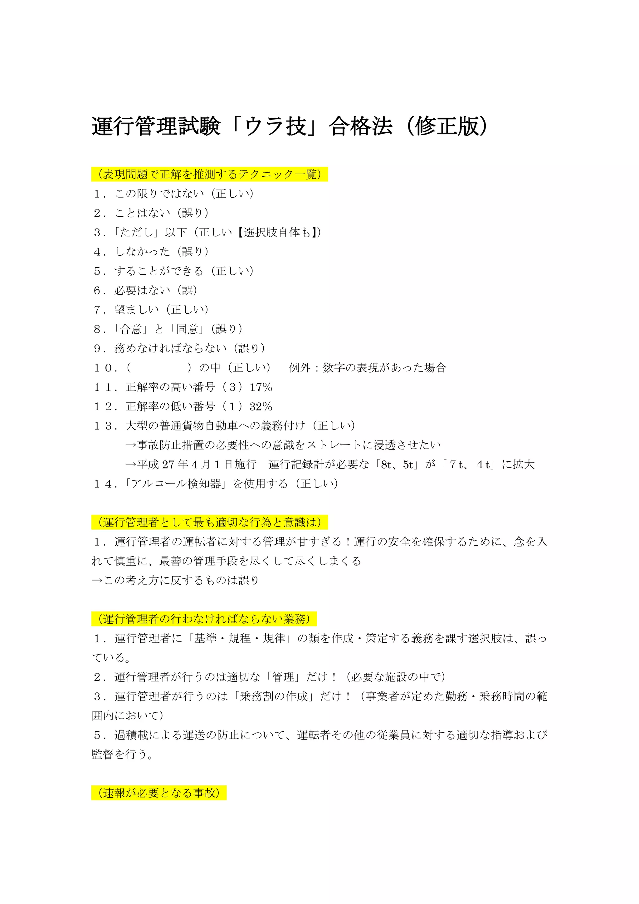 運行管理試験「ウラ技」合格法（修正版）
（表現問題で正解を推測するテクニック一覧）
１．この限りではない（正しい）
２．ことはない（誤り）
３．「ただし」以下（正しい【選択肢自体も】）
４．しなかった（誤り）
５．することができる（正しい）
６．必要はない（誤）
７．望ましい（正しい）
８．「合意」と「同意」（誤り）
９．務めなければならない（誤り）
１０．（ ）の中（正しい） 例外：数字の表現があった場合
１１．正解率の高い番号（３）17％
１２．正解率の低い番号（１）32％
１３．大型の普通貨物自動車への義務付け（正しい）
→事故防止措置の必要性への意識をストレートに浸透させたい
→平成 27 年 4 月１日施行 運行記録計が必要な「8t、5t」が「７t、４t」に拡大
１４．「アルコール検知器」を使用する（正しい）
（運行管理者として最も適切な行為と意識は）
１．運行管理者の運転者に対する管理が甘すぎる！運行の安全を確保するために、念を入
れて慎重に、最善の管理手段を尽くして尽くしまくる
→この考え方に反するものは誤り
（運行管理者の行わなければならない業務）
１．運行管理者に「基準・規程・規律」の類を作成・策定する義務を課す選択肢は、誤っ
ている。
２．運行管理者が行うのは適切な「管理」だけ！（必要な施設の中で）
３．運行管理者が行うのは「乗務割の作成」だけ！（事業者が定めた勤務・乗務時間の範
囲内において）
５．過積載による運送の防止について、運転者その他の従業員に対する適切な指導および
監督を行う。
（速報が必要となる事故）
 