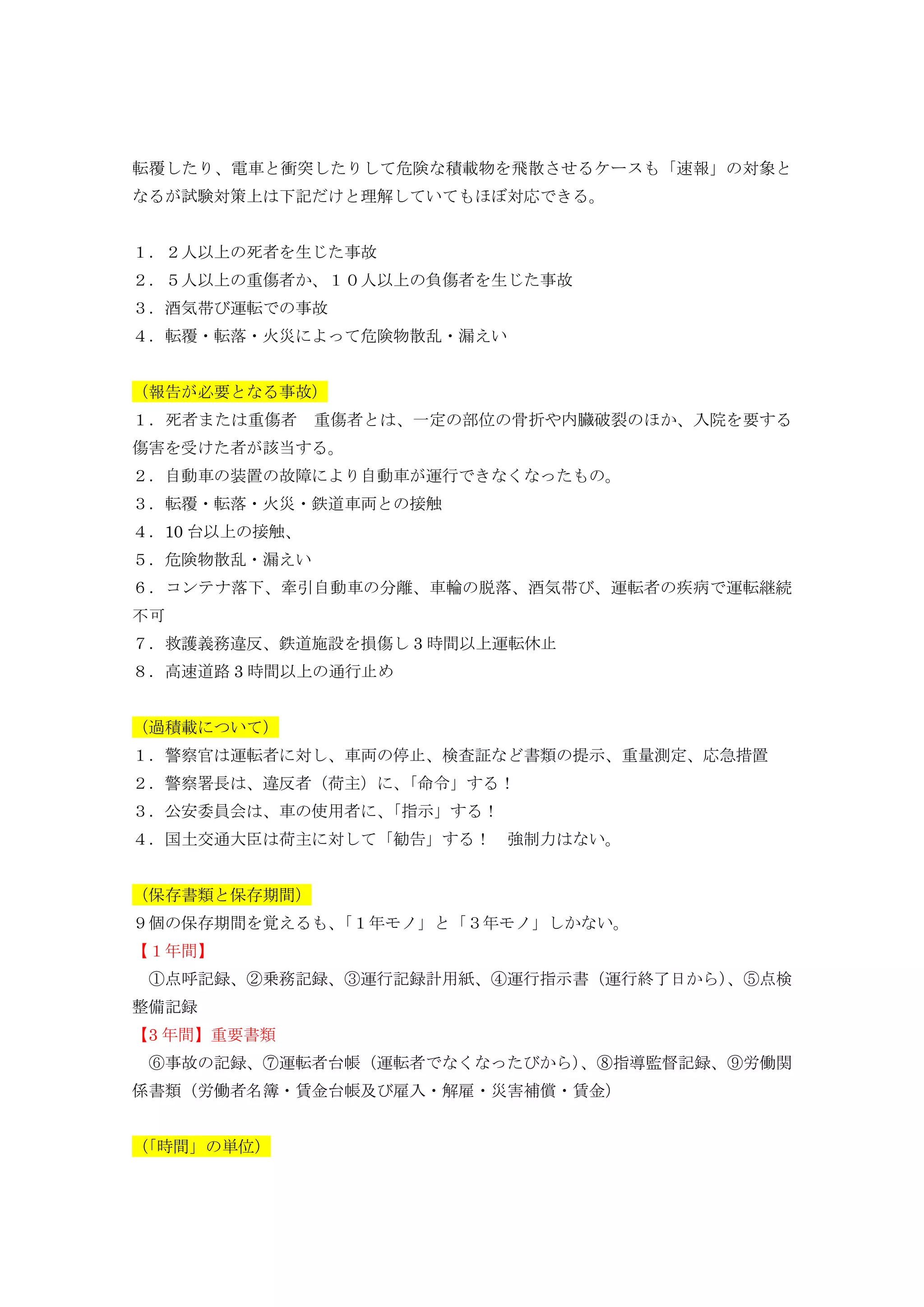 転覆したり、電車と衝突したりして危険な積載物を飛散させるケースも「速報」の対象と
なるが試験対策上は下記だけと理解していてもほぼ対応できる。
１．２人以上の死者を生じた事故
２．５人以上の重傷者か、１０人以上の負傷者を生じた事故
３．酒気帯び運転での事故
４．転覆・転落・火災によって危険物散乱・漏えい
（報告が必要となる事故）
１．死者または重傷者 重傷者とは、一定の部位の骨折や内臓破裂のほか、入院を要する
傷害を受けた者が該当する。
２．自動車の装置の故障により自動車が運行できなくなったもの。
３．転覆・転落・火災・鉄道車両との接触
４．10 台以上の接触、
５．危険物散乱・漏えい
６．コンテナ落下、牽引自動車の分離、車輪の脱落、酒気帯び、運転者の疾病で運転継続
不可
７．救護義務違反、鉄道施設を損傷し 3 時間以上運転休止
８．高速道路 3 時間以上の通行止め
（過積載について）
１．警察官は運転者に対し、車両の停止、検査証など書類の提示、重量測定、応急措置
２．警察署長は、違反者（荷主）に、「命令」する！
３．公安委員会は、車の使用者に、「指示」する！
４．国土交通大臣は荷主に対して「勧告」する！ 強制力はない。
（保存書類と保存期間）
９個の保存期間を覚えるも、「１年モノ」と「３年モノ」しかない。
【１年間】
①点呼記録、②乗務記録、③運行記録計用紙、④運行指示書（運行終了日から）、⑤点検
整備記録
【3 年間】重要書類
⑥事故の記録、⑦運転者台帳（運転者でなくなったびから）、⑧指導監督記録、⑨労働関
係書類（労働者名簿・賃金台帳及び雇入・解雇・災害補償・賃金）
（「時間」の単位）
 
