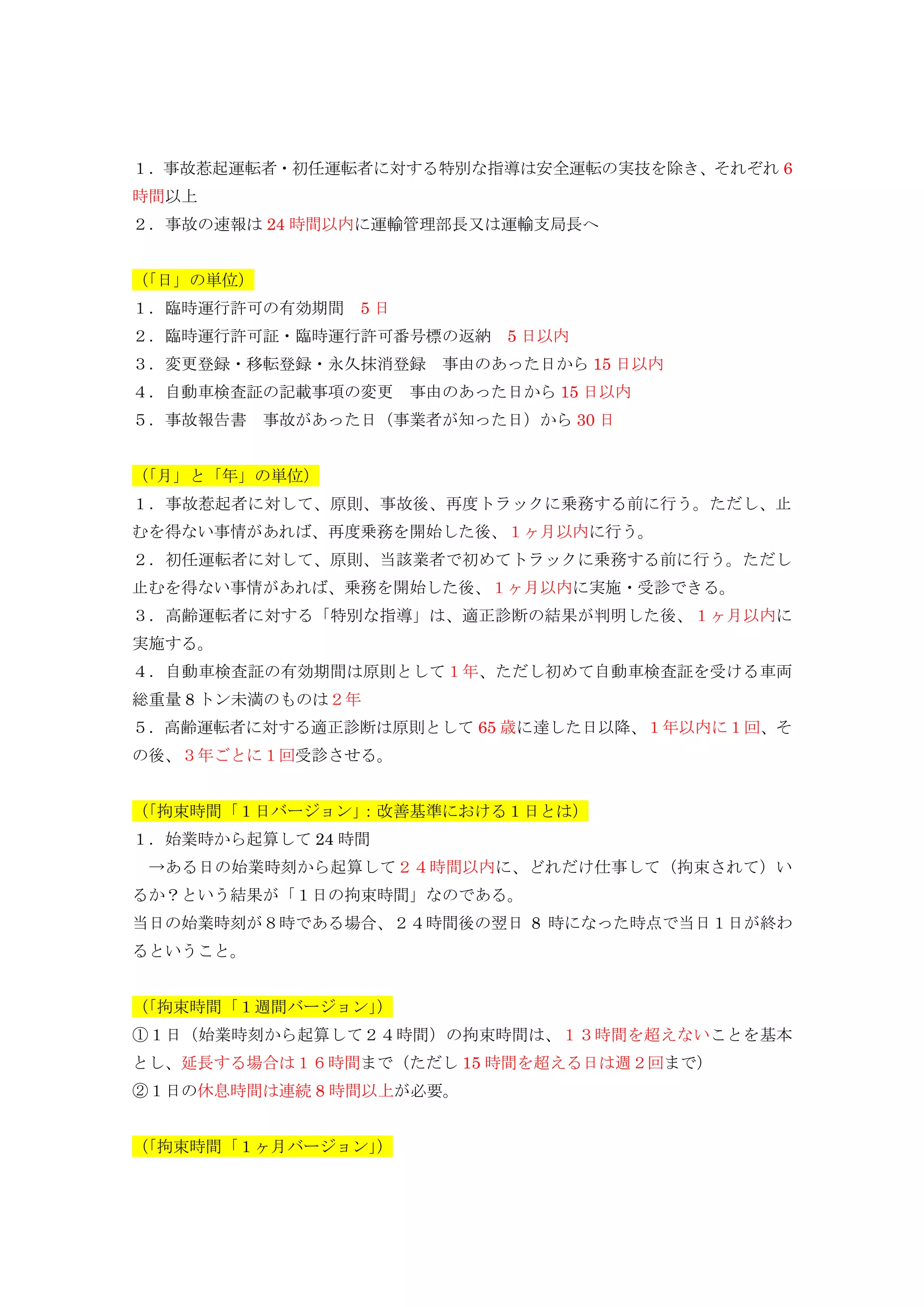 １．事故惹起運転者・初任運転者に対する特別な指導は安全運転の実技を除き、それぞれ 6
時間以上
２．事故の速報は 24 時間以内に運輸管理部長又は運輸支局長へ
（「日」の単位）
１．臨時運行許可の有効期間 5 日
２．臨時運行許可証・臨時運行許可番号標の返納 5 日以内
３．変更登録・移転登録・永久抹消登録 事由のあった日から 15 日以内
４．自動車検査証の記載事項の変更 事由のあった日から 15 日以内
５．事故報告書 事故があった日（事業者が知った日）から 30 日
（「月」と「年」の単位）
１．事故惹起者に対して、原則、事故後、再度トラックに乗務する前に行う。ただし、止
むを得ない事情があれば、再度乗務を開始した後、１ヶ月以内に行う。
２．初任運転者に対して、原則、当該業者で初めてトラックに乗務する前に行う。ただし
止むを得ない事情があれば、乗務を開始した後、１ヶ月以内に実施・受診できる。
３．高齢運転者に対する「特別な指導」は、適正診断の結果が判明した後、１ヶ月以内に
実施する。
４．自動車検査証の有効期間は原則として１年、ただし初めて自動車検査証を受ける車両
総重量 8 トン未満のものは２年
５．高齢運転者に対する適正診断は原則として 65 歳に達した日以降、１年以内に１回、そ
の後、３年ごとに１回受診させる。
（「拘束時間「１日バージョン」：改善基準における１日とは）
１．始業時から起算して 24 時間
→ある日の始業時刻から起算して２４時間以内に、どれだけ仕事して（拘束されて）い
るか？という結果が「１日の拘束時間」なのである。
当日の始業時刻が８時である場合、２４時間後の翌日 8 時になった時点で当日１日が終わ
るということ。
（「拘束時間「１週間バージョン」）
①１日（始業時刻から起算して２４時間）の拘束時間は、１３時間を超えないことを基本
とし、延長する場合は１６時間まで（ただし 15 時間を超える日は週２回まで）
②１日の休息時間は連続 8 時間以上が必要。
（「拘束時間「１ヶ月バージョン」）
 