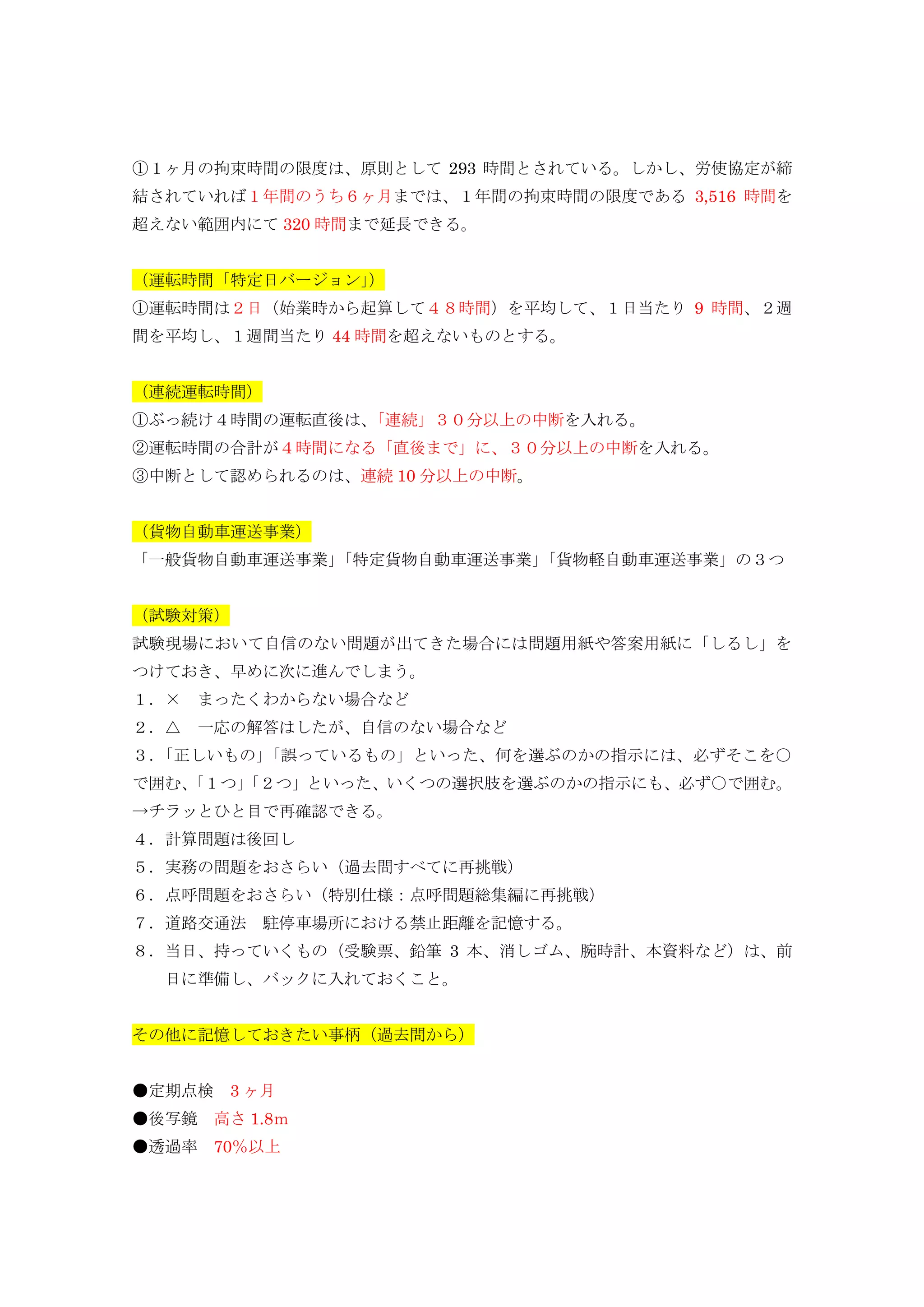 ①１ヶ月の拘束時間の限度は、原則として 293 時間とされている。しかし、労使協定が締
結されていれば１年間のうち６ヶ月までは、１年間の拘束時間の限度である 3,516 時間を
超えない範囲内にて 320 時間まで延長できる。
（運転時間「特定日バージョン」）
①運転時間は２日（始業時から起算して４８時間）を平均して、１日当たり 9 時間、２週
間を平均し、１週間当たり 44 時間を超えないものとする。
（連続運転時間）
①ぶっ続け４時間の運転直後は、「連続」３０分以上の中断を入れる。
②運転時間の合計が４時間になる「直後まで」に、３０分以上の中断を入れる。
③中断として認められるのは、連続 10 分以上の中断。
（貨物自動車運送事業）
「一般貨物自動車運送事業」「特定貨物自動車運送事業」「貨物軽自動車運送事業」の３つ
（試験対策）
試験現場において自信のない問題が出てきた場合には問題用紙や答案用紙に「しるし」を
つけておき、早めに次に進んでしまう。
１．× まったくわからない場合など
２．△ 一応の解答はしたが、自信のない場合など
３．「正しいもの」「誤っているもの」といった、何を選ぶのかの指示には、必ずそこを○
で囲む、「１つ」「２つ」といった、いくつの選択肢を選ぶのかの指示にも、必ず○で囲む。
→チラッとひと目で再確認できる。
４．計算問題は後回し
５．実務の問題をおさらい（過去問すべてに再挑戦）
６．点呼問題をおさらい（特別仕様：点呼問題総集編に再挑戦）
７．道路交通法 駐停車場所における禁止距離を記憶する。
８．当日、持っていくもの（受験票、鉛筆 3 本、消しゴム、腕時計、本資料など）は、前
日に準備し、バックに入れておくこと。
その他に記憶しておきたい事柄（過去問から）
●定期点検 3 ヶ月
●後写鏡 高さ 1.8ｍ
●透過率 70％以上
 