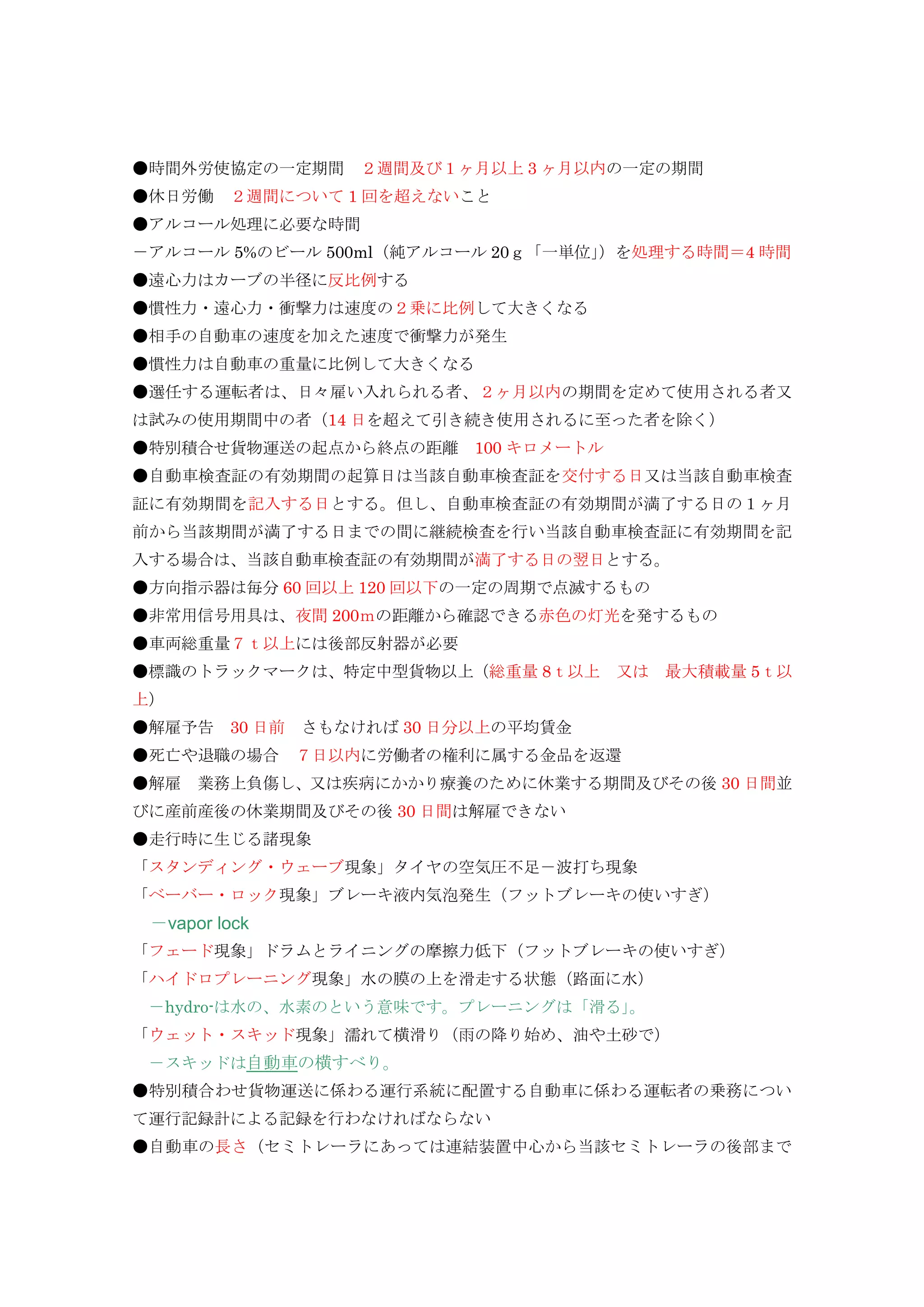 ●時間外労使協定の一定期間 ２週間及び１ヶ月以上 3 ヶ月以内の一定の期間
●休日労働 ２週間について 1 回を超えないこと
●アルコール処理に必要な時間
－アルコール 5%のビール 500ml（純アルコール 20ｇ「一単位」）を処理する時間＝4 時間
●遠心力はカーブの半径に反比例する
●慣性力・遠心力・衝撃力は速度の２乗に比例して大きくなる
●相手の自動車の速度を加えた速度で衝撃力が発生
●慣性力は自動車の重量に比例して大きくなる
●選任する運転者は、日々雇い入れられる者、２ヶ月以内の期間を定めて使用される者又
は試みの使用期間中の者（14 日を超えて引き続き使用されるに至った者を除く）
●特別積合せ貨物運送の起点から終点の距離 100 キロメートル
●自動車検査証の有効期間の起算日は当該自動車検査証を交付する日又は当該自動車検査
証に有効期間を記入する日とする。但し、自動車検査証の有効期間が満了する日の１ヶ月
前から当該期間が満了する日までの間に継続検査を行い当該自動車検査証に有効期間を記
入する場合は、当該自動車検査証の有効期間が満了する日の翌日とする。
●方向指示器は毎分 60 回以上 120 回以下の一定の周期で点滅するもの
●非常用信号用具は、夜間 200ｍの距離から確認できる赤色の灯光を発するもの
●車両総重量７ｔ以上には後部反射器が必要
●標識のトラックマークは、特定中型貨物以上（総重量 8ｔ以上 又は 最大積載量 5ｔ以
上）
●解雇予告 30 日前 さもなければ 30 日分以上の平均賃金
●死亡や退職の場合 ７日以内に労働者の権利に属する金品を返還
●解雇 業務上負傷し、又は疾病にかかり療養のために休業する期間及びその後 30 日間並
びに産前産後の休業期間及びその後 30 日間は解雇できない
●走行時に生じる諸現象
「スタンディング・ウェーブ現象」タイヤの空気圧不足－波打ち現象
「ベーバー・ロック現象」ブレーキ液内気泡発生（フットブレーキの使いすぎ）
－vapor lock
「フェード現象」ドラムとライニングの摩擦力低下（フットブレーキの使いすぎ）
「ハイドロプレーニング現象」水の膜の上を滑走する状態（路面に水）
－hydro-は水の、水素のという意味です。プレーニングは「滑る」。
「ウェット・スキッド現象」濡れて横滑り（雨の降り始め、油や土砂で）
－スキッドは自動車の横すべり。
●特別積合わせ貨物運送に係わる運行系統に配置する自動車に係わる運転者の乗務につい
て運行記録計による記録を行わなければならない
●自動車の長さ（セミトレーラにあっては連結装置中心から当該セミトレーラの後部まで
 