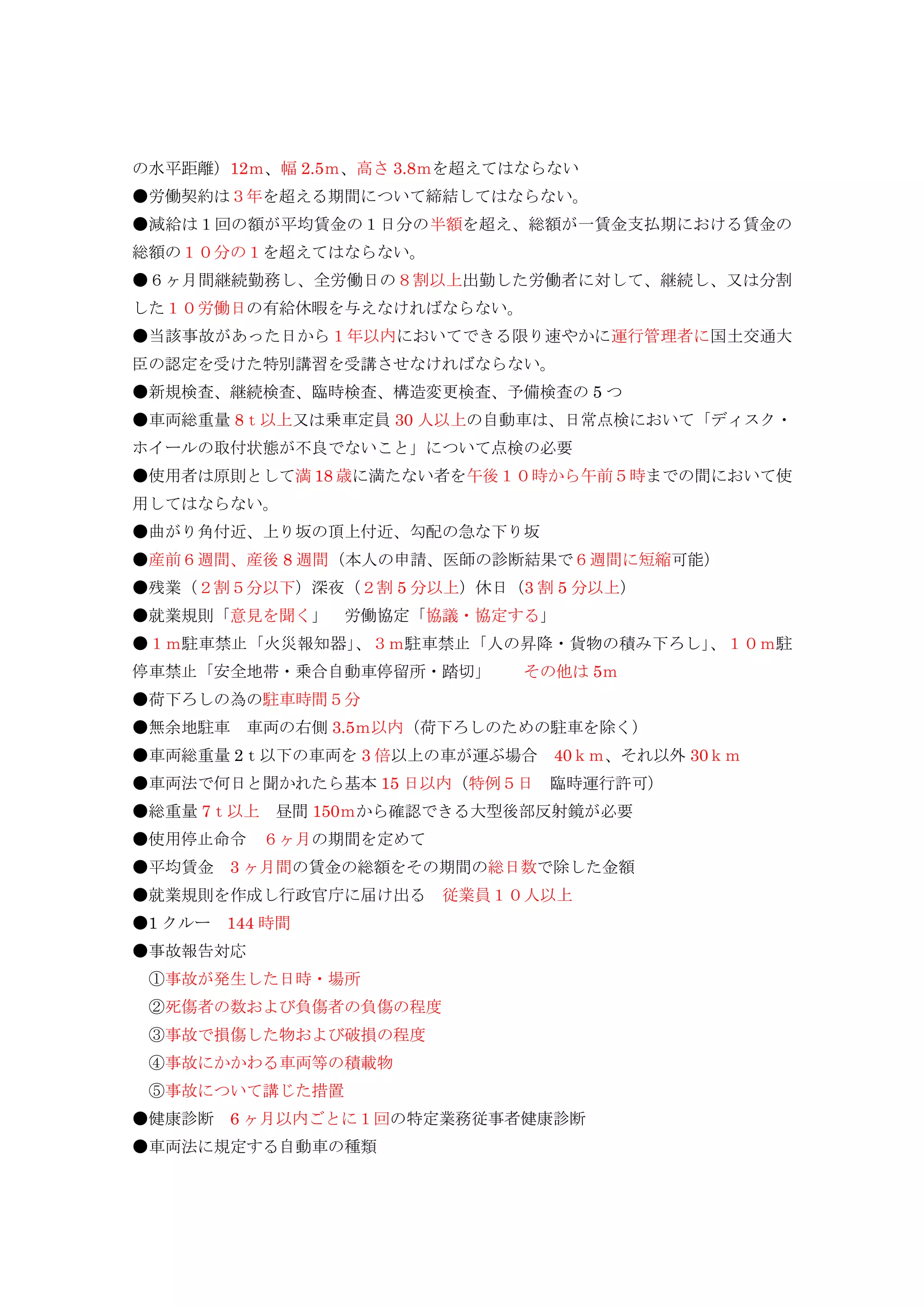 の水平距離）12ｍ、幅 2.5ｍ、高さ 3.8ｍを超えてはならない
●労働契約は３年を超える期間について締結してはならない。
●減給は１回の額が平均賃金の１日分の半額を超え、総額が一賃金支払期における賃金の
総額の１０分の１を超えてはならない。
●６ヶ月間継続勤務し、全労働日の８割以上出勤した労働者に対して、継続し、又は分割
した１０労働日の有給休暇を与えなければならない。
●当該事故があった日から１年以内においてできる限り速やかに運行管理者に国土交通大
臣の認定を受けた特別講習を受講させなければならない。
●新規検査、継続検査、臨時検査、構造変更検査、予備検査の 5 つ
●車両総重量 8ｔ以上又は乗車定員 30 人以上の自動車は、日常点検において「ディスク・
ホイールの取付状態が不良でないこと」について点検の必要
●使用者は原則として満 18 歳に満たない者を午後１０時から午前５時までの間において使
用してはならない。
●曲がり角付近、上り坂の頂上付近、勾配の急な下り坂
●産前６週間、産後 8 週間（本人の申請、医師の診断結果で６週間に短縮可能）
●残業（２割５分以下）深夜（２割 5 分以上）休日（3 割 5 分以上）
●就業規則「意見を聞く」 労働協定「協議・協定する」
●１ｍ駐車禁止「火災報知器」、３ｍ駐車禁止「人の昇降・貨物の積み下ろし」、１０ｍ駐
停車禁止「安全地帯・乗合自動車停留所・踏切」 その他は 5ｍ
●荷下ろしの為の駐車時間５分
●無余地駐車 車両の右側 3.5ｍ以内（荷下ろしのための駐車を除く）
●車両総重量 2ｔ以下の車両を 3 倍以上の車が運ぶ場合 40ｋｍ、それ以外 30ｋｍ
●車両法で何日と聞かれたら基本 15 日以内（特例５日 臨時運行許可）
●総重量 7ｔ以上 昼間 150ｍから確認できる大型後部反射鏡が必要
●使用停止命令 ６ヶ月の期間を定めて
●平均賃金 3 ヶ月間の賃金の総額をその期間の総日数で除した金額
●就業規則を作成し行政官庁に届け出る 従業員１０人以上
●1 クルー 144 時間
●事故報告対応
①事故が発生した日時・場所
②死傷者の数および負傷者の負傷の程度
③事故で損傷した物および破損の程度
④事故にかかわる車両等の積載物
⑤事故について講じた措置
●健康診断 6 ヶ月以内ごとに１回の特定業務従事者健康診断
●車両法に規定する自動車の種類
 
