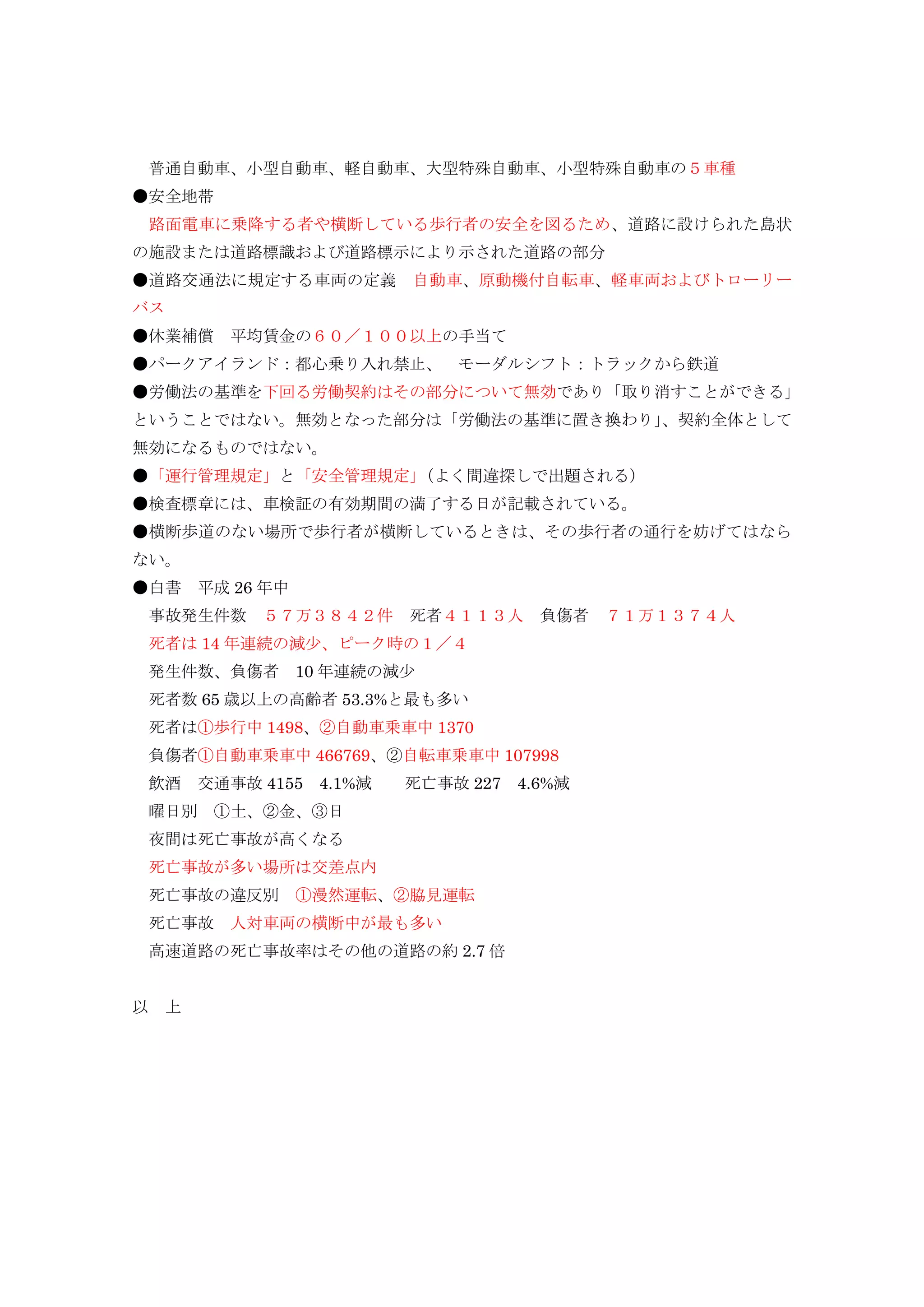 普通自動車、小型自動車、軽自動車、大型特殊自動車、小型特殊自動車の５車種
●安全地帯
路面電車に乗降する者や横断している歩行者の安全を図るため、道路に設けられた島状
の施設または道路標識および道路標示により示された道路の部分
●道路交通法に規定する車両の定義 自動車、原動機付自転車、軽車両およびトローリー
バス
●休業補償 平均賃金の６０／１００以上の手当て
●パークアイランド：都心乗り入れ禁止、 モーダルシフト：トラックから鉄道
●労働法の基準を下回る労働契約はその部分について無効であり「取り消すことができる」
ということではない。無効となった部分は「労働法の基準に置き換わり」、契約全体として
無効になるものではない。
●「運行管理規定」と「安全管理規定」（よく間違探しで出題される）
●検査標章には、車検証の有効期間の満了する日が記載されている。
●横断歩道のない場所で歩行者が横断しているときは、その歩行者の通行を妨げてはなら
ない。
●白書 平成 26 年中
事故発生件数 ５７万３８４２件 死者４１１３人 負傷者 ７１万１３７４人
死者は 14 年連続の減少、ピーク時の１／４
発生件数、負傷者 10 年連続の減少
死者数 65 歳以上の高齢者 53.3%と最も多い
死者は①歩行中 1498、②自動車乗車中 1370
負傷者①自動車乗車中 466769、②自転車乗車中 107998
飲酒 交通事故 4155 4.1%減 死亡事故 227 4.6%減
曜日別 ①土、②金、③日
夜間は死亡事故が高くなる
死亡事故が多い場所は交差点内
死亡事故の違反別 ①漫然運転、②脇見運転
死亡事故 人対車両の横断中が最も多い
高速道路の死亡事故率はその他の道路の約 2.7 倍
以 上
 