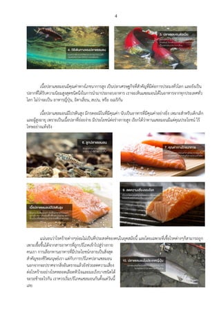 4
เนื้อปลาแซลมอนมีคุณค่าทางโภชนาการสูง เป็นปลาเศรษฐกิจที่สาคัญที่มีต่อการประมงทั่วโลก และยังเป็น
ปลากที่ได้รับความนิยมสูงสุดชนิดนึงในการนามาประกอบอาหาร เราจะเห็นแซลมอนได้ในอาหารจากทุกประเทศทั่ว
โลก ไม่ว่าจะเป็น อาหารญี่ปุ่น, อิตาเลี่ยน, สเปน, หรือ อเมริกัน
เนื้อปลาแซลมอนมีโปรตีนสูง มีกรดอะมิโนที่มีคุณค่า นับเป็นอาหารที่มีคุณค่าอย่างยิ่ง เหมาะสาหรับเด็กเล็ก
และผู้สูงอายุ เพราะเป็นเนื้อปลาที่ย่อยง่าย มีประโยชน์ต่อร่างกายสูง เรียกได้ว่าทานแซลมอนมีแต่คุณประโยชน์ ไร้
โทษอย่างแท้จริง
แน่นอนว่าโรคร้ายต่างๆย่อมไม่เป็นที่ประสงค์ของคนในยุคสมัยนี้ และโดยเฉพาะที่เชื้อโรคต่างๆก็สามารถถูก
เพาะเชื้อขึ้นได้จากสารอาหารที่ถูกบริโภคเข้าไปสู่ร่างกาย
คนเรา การเลือกทานอาหารที่มีประโยชน์กลายเป็นสิ่งสุด
สาคัญของชีวิตมนุษย์เรา แต่กับการบริโภคปลาแซลมอน
นอกจากจะปราศจากสิ่งอันตรายแล้วยังช่วยลดความเสี่ยง
ต่อโรคร้ายอย่างโรคหลอดเลือดหัวใจและมะเร็งบางชนิดได้
จะรอช้าอะไรกัน เราควรเริ่มบริโภคแซลมอนกันตั้งแต่วันนี้
เลย
 