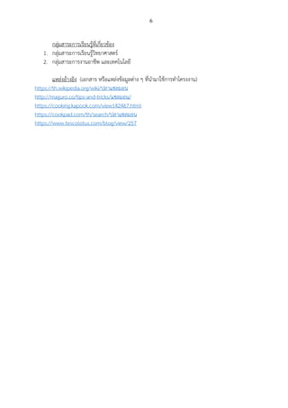6
กลุ่มสาระการเรียนรู้ที่เกี่ยวข้อง
1. กลุ่มสาระการเรียนรู้วิทยาศาสตร์
2. กลุ่มสาระการงานอาชีพ และเทคโนโลยี
แหล่งอ้างอิง (เอกสาร หรือแหล่งข้อมูลต่าง ๆ ที่นามาใช้การทาโครงงาน)
https://th.wikipedia.org/wiki/ปลาแซลมอน
http://maguro.co/tips-and-tricks/แซลมอน/
https://cooking.kapook.com/view142467.html
https://cookpad.com/th/search/ปลาแซลมอน
https://www.tescolotus.com/blog/view/257
 