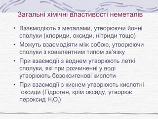 Загальні хімічні властивості неметалів
• Взаємодіють з металами, утворюючи йонні
сполуки (хлориди, оксиди, нітриди тощо)
• Можуть взаємодіяти між собою, утворюючи
сполуки з ковалентним типом зв’язку
• При взаємодії з воднем утворюють леткі
сполуки, які при розчиненні у воді
утворюють безоксигенові кислоти
• При взаємодії з киснем утворюють кислотні
оксиди (Гідроген, крім оксиду, утворює
пероксид Н2О2)
 