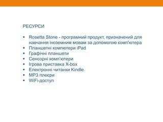 РЕСУРСИ
 Rosetta Stone - програмний продукт, призначений для
навчання іноземним мовам за допомогою комп'ютера
 Планшетні компютери iPad
 Графічні планшети
 Сенсорні комп’ютери
 Ігрова приставка X-box
 Електронні читанки Kindle
 МР3 плеєри
 WiFi-доступ
 