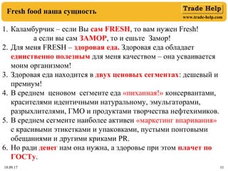 www.trade-help.com
18.09.17 1118.09.17 11
Fresh food наша сущность
1. Каламбурчик – если Вы сам FRESH, то вам нужен Fresh!
а если вы сам ЗАМОР, то и ешьте Замор!
2. Для меня FRESH – здоровая еда. Здоровая еда обладает
единственно полезным для меня качеством – она усваивается
моим организмом!
3. Здоровая еда находится в двух ценовых сегментах: дешевый и
премиум!
4. В среднем ценовом сегменте еда «пиханная!» консервантами,
красителями идентичными натуральному, эмульгаторами,
разрыхлителями, ГМО и продуктами творчества нефтехимиков.
5. В среднем сегменте наиболее активен «маркетинг впаривания»
с красивыми этикетками и упаковками, пустыми понтовыми
обещаниями и другими криками PR.
6. Но ради денег нам она нужна, а здоровье при этом плачет по
ГОСТу.
 