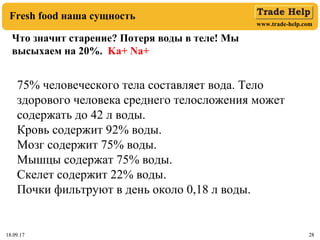 www.trade-help.com
18.09.17 2818.09.17 28
Fresh food наша сущность
Что значит старение? Потеря воды в теле! Мы
высыхаем на 20%. Ka+ Na+
75% человеческого тела составляет вода. Тело
здорового человека среднего телосложения может
содержать до 42 л воды.
Кровь содержит 92% воды.
Мозг содержит 75% воды.
Мышцы содержат 75% воды.
Скелет содержит 22% воды.
Почки фильтруют в день около 0,18 л воды.
 