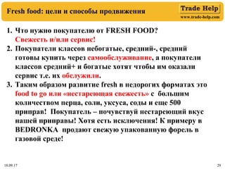 www.trade-help.com
18.09.17 2918.09.17 29
Fresh food: цели и способы продвижения
1. Что нужно покупателю от FRESH FOOD?
Свежесть и/или сервис!
2. Покупатели классов небогатые, средний-, средний
готовы купить через самообслуживание, а покупатели
классов средний+ и богатые хотят чтобы им оказали
сервис т.е. их обслужили.
3. Таким образом развитие fresh в недорогих форматах это
food to go или «нестареющая свежесть» с большим
количеством перца, соли, уксуса, соды и еще 500
приправ! Покупатель – почувствуй нестареющий вкус
нашей приправы! Хотя есть исключения! К примеру в
BEDRONKA продают свежую упакованную форель в
газовой среде!
 
