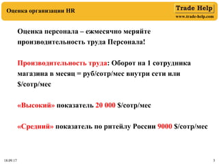 www.trade-help.com
18.09.17 3
Оценка организации HR
18.09.17 3
Оценка персонала – ежмесячно меряйте
производительность труда Персонала!
Производительность труда: Оборот на 1 сотрудника
магазина в месяц = руб/сотр/мес внутри сети или
$/сотр/мес
«Высокий» показатель 20 000 $/сотр/мес
«Средний» показатель по ритейлу России 9000 $/сотр/мес
 