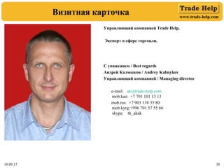 www.trade-help.com
18.09.17 38
Визитная карточка
Управляющий компанией Trade Help.
Эксперт в сфере торговли.
С уважением / Best regards
Андрей Калмыков / Andrey Kalmykov
Управляющий компанией / Managing director
e-mail: ak@trade-help.com
mob.kaz: +7 701 101 13 13
mob.rus: +7 903 138 35 80
mob.kyrg:+996 701 57 55 66
skype: th_akak
 