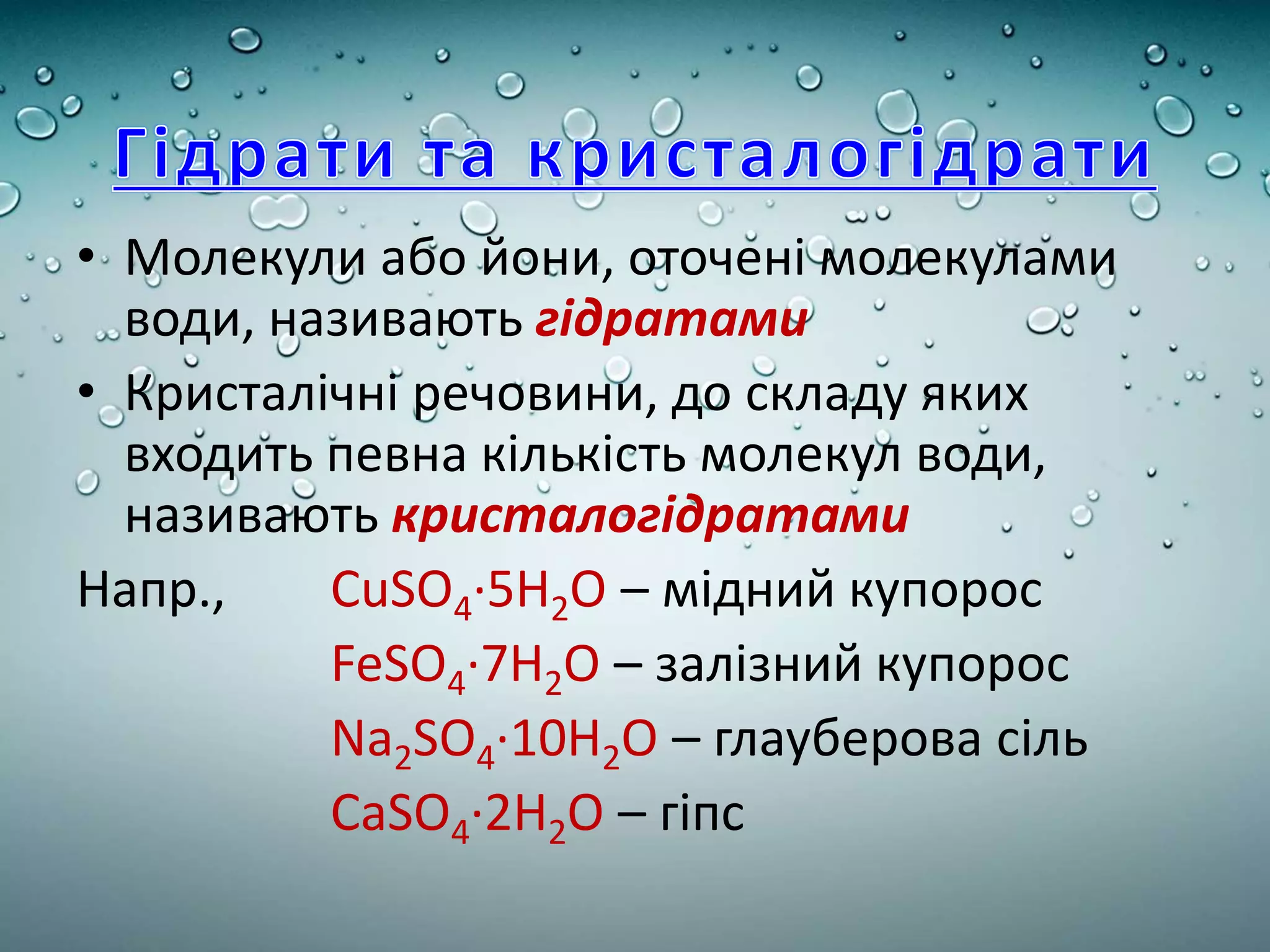 • Молекули або йони, оточені молекулами
води, називають гідратами
• Кристалічні речовини, до складу яких
входить певна кількість молекул води,
називають кристалогідратами
Напр., CuSO4·5H2O – мідний купорос
FeSO4·7H2O – залізний купорос
Na2SO4·10H2O – глауберова сіль
CaSO4·2H2O – гіпс
 