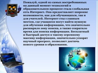 Пожалуй, одной из самых востребованных
на данный момент технологий в
образовательном процессе стала глобальная
сеть Интернет. Она предоставляет широкие
возможности, как для обучающихся, так и
для учителей. Интернет стал главным
местом, где учащиеся могут найти нужную
для обучения информацию, что значительно
расширило зону поиска, а также сократило
время для поиска информации. Бесплатный
и быстрый доступ к такому огромному
массиву информации, значительно ускорят
научный прогресс, позволяет достичь
нового уровня в образовании.
 