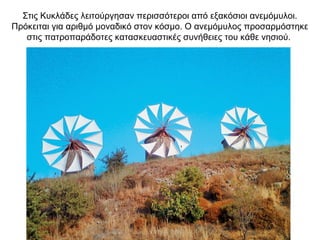 Στις Κυκλάδες λειτούργησαν περισσότεροι από εξακόσιοι ανεμόμυλοι.
Πρόκειται για αριθμό μοναδικό στον κόσμο. Ο ανεμόμυλος προσαρμόστηκε
στις πατροπαράδοτες κατασκευαστικές συνήθειες του κάθε νησιού.
 