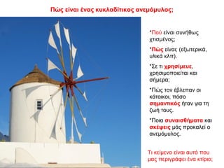 Πώς είναι ένας κυκλαδίτικος ανεμόμυλος;
*Πού είναι συνήθως
χτισμένος;
*Πώς είναι; (εξωτερικά,
υλικά κλπ).
*Σε τι χρησίμευε,
χρησιμοποιείται και
σήμερα;
*Πώς τον έβλεπαν οι
κάτοικοι, πόσο
σημαντικός ήταν για τη
ζωή τους.
*Ποια συναισθήματα και
σκέψεις μάς προκαλεί ο
ανεμόμυλος.
Τι κείμενο είναι αυτό που
μας περιγράφει ένα κτίριο;
 