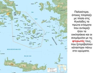 Παλαιότερα,
όποιος πλησίαζε
με πλοίο στις
Κυκλάδες τα
πρώτα κτίσματα
που αντίκριζε
ήταν τα
εκκλησάκια και οι
ανεμόμυλοι με τις
φτερωτές τους,
που ξεπρόβαλλαν
κάτασπροι πάνω
στα υψώματα.
 