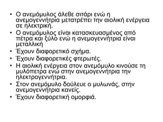 • Ο ανεμόμυλος άλεθε σιτάρι ενώ η
ανεμογεννήτρια μετατρέπει την αιολική ενέργεια
σε ηλεκτρική.
• Ο ανεμόμυλος είναι κατασκευασμένος από
πέτρα και ξύλο ενώ η ανεμογεννήτρια είναι
μεταλλική
• Έχουν διαφορετικό σχήμα.
• Έχουν διαφορετικές φτερωτές.
• Η αιολική ενέργεια στον ανεμόμυλο κινούσε τη
μυλόπετρα ενώ στην ανεμογεννήτρια την
ηλεκτρογεννήτρια.
• Στον ανεμόμυλο δούλευε ο μυλωνάς, στην
ανεμογεννήτρια κανείς.
• Έχουν διαφορετική ομορφιά.
 
