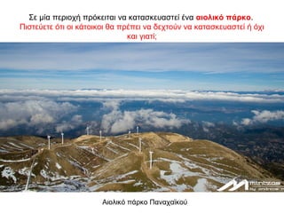 Σε μία περιοχή πρόκειται να κατασκευαστεί ένα αιολικό πάρκο.
Πιστεύετε ότι οι κάτοικοι θα πρέπει να δεχτούν να κατασκευαστεί ή όχι
και γιατί;
Αιολικό πάρκο Παναχαϊκού
 