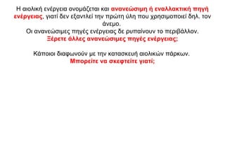 Η αιολική ενέργεια ονομάζεται και ανανεώσιμη ή εναλλακτική πηγή
ενέργειας, γιατί δεν εξαντλεί την πρώτη ύλη που χρησιμοποιεί δηλ. τον
άνεμο.
Οι ανανεώσιμες πηγές ενέργειας δε ρυπαίνουν το περιβάλλον.
Ξέρετε άλλες ανανεώσιμες πηγές ενέργειας;
Κάποιοι διαφωνούν με την κατασκευή αιολικών πάρκων.
Μπορείτε να σκεφτείτε γιατί;
 