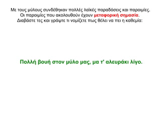 Με τους μύλους συνδέθηκαν πολλές λαϊκές παραδόσεις και παροιμίες.
Οι παροιμίες που ακολουθούν έχουν μεταφορική σημασία.
Διαβάστε τες και γράψτε τι νομίζετε πως θέλει να πει η καθεμία:
Πολλή βουή στον μύλο μας, μα τ' αλευράκι λίγο.
 