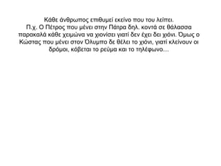 Κάθε άνθρωπος επιθυμεί εκείνο που του λείπει.
Π.χ. Ο Πέτρος που μένει στην Πάτρα δηλ. κοντά σε θάλασσα
παρακαλά κάθε χειμώνα να χιονίσει γιατί δεν έχει δει χιόνι. Όμως ο
Κώστας που μένει στον Όλυμπο δε θέλει το χιόνι, γιατί κλείνουν οι
δρόμοι, κόβεται το ρεύμα και το τηλέφωνο…
 
