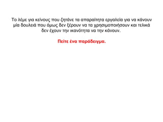 Το λέμε για κείνους που ζητάνε τα απαραίτητα εργαλεία για να κάνουν
μία δουλειά που όμως δεν ξέρουν να τα χρησιμοποιήσουν και τελικά
δεν έχουν την ικανότητα να την κάνουν.
Πείτε ένα παράδειγμα.
 
