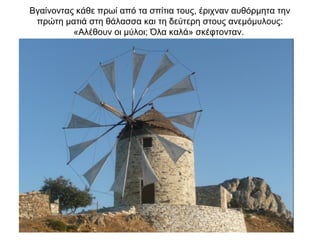 Βγαίνοντας κάθε πρωί από τα σπίτια τους, έριχναν αυθόρμητα την
πρώτη ματιά στη θάλασσα και τη δεύτερη στους ανεμόμυλους:
«Αλέθουν οι μύλοι; Όλα καλά» σκέφτονταν.
 