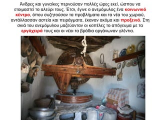 Άνδρες και γυναίκες περνούσαν πολλές ώρες εκεί, ώσπου να
ετοιμαστεί το αλεύρι τους. Έτσι, έγινε ο ανεμόμυλος ένα κοινωνικό
κέντρο, όπου συζητούσαν τα προβλήματα και τα νέα του χωριού,
αντάλλασσαν αστεία και πειράγματα, έκαναν ακόμα και προξενιά. Στη
σκιά του ανεμόμυλου μαζεύονταν οι κοπέλες το απόγευμα με τα
εργόχειρά τους και οι νέοι τα βράδια οργάνωναν γλέντια.
 