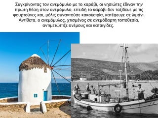 Συγκρίνοντας τον ανεμόμυλο με το καράβι, οι νησιώτες έδιναν την
πρώτη θέση στον ανεμόμυλο, επειδή το καράβι δεν ταξίδευε με τις
φουρτούνες και, μόλις συναντούσε κακοκαιρία, κατέφευγε σε λιμάνι.
Αντίθετα, ο ανεμόμυλος, χτισμένος σε ανεμόδαρτη τοποθεσία,
αντιμετώπιζε ανέμους και καταιγίδες.
 