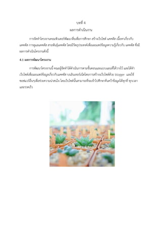 บทที่ 4
ผลการดาเนินงาน
การจัดทาโครงงานคอมพิวเตอร์พัฒนาสื่อเพื่อการศึกษา สร้างเว็บไซต์ แคคตัส เนื้อหาเกี่ยวกับ
แคคตัส การดูแลแคคตัส สายพันธุ์แคคตัส โดยมีวัตถุประสงค์เพื่อเผยแพร่ข้อมูลความรู้เกี่ยวกับ แคคตัส ซึ่งมี
ผลการดาเนินโครงานดังนี้
4.1 ผลกำรพัฒนำโครงงำน
การพัฒนาโครงงานนี้ คณะผู้จัดทาได้ดาเนินการตามขั้นตอนและแบบแผนที่ได้วางไว้ และได้ทา
เว็บไซต์เพื่อเผยแพร่ข้อมูลเกี่ยวกับแคคตัส บนอินเทอร์เน็ตโดยการสร้างงเว็บไซต์ด้วย blogger และใช้
ซอฟแวร์อื่นๆเพื่อช่วยความน่าสนใจ โดยเว็บไซต์นั้นสามารถที่จะเข้าไปศึกษาค้นคว้าข้อมูลได้ทุกที่ ทุกเวลา
และรวดเร็ว
 