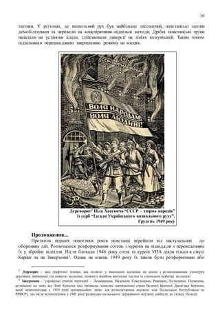 10
тактики. У регіонах, де визвольний рух був найбільше знесилений, повстанські загони
демобілізували та перевели на конспіративно-підпільні методи. Дрібні повстанські групи
нападали на установи влади, здійснювали диверсії на лініях комунікацій. Таким чином
підпільники перешкоджали закріпленню режиму на місцях.
Дереворит2 Ніла Хасевича “СССР – тюрма народів”
із серії “Ідеали Українського визвольного руху”.
Грудень 1949 року
Продовження...
Протягом перших повоєнних років повстанці перейшли від наступальних до
оборонних дій. Розпочалося розформування сотень і куренів на підвідділи з переведенням
їх у збройне підпілля. Після блокади 1946 року сотні та курені УПА діяли тільки в смузі
Карпат та на Закерзонні3. Однак на кінець 1949 року їх також було розформовано або
2 Дереворит – вид графічної техніки, яка полягає у виконанні малюнка на дошці з розпилюванням упоперек
деревини, вибиранні тла навколо малюнка, покритті фарбою випуклих частин та отриманні відбитка на папері
3 Закерзоння – українські етнічні території – Лемківщина, Надсяння, Сокальщина, Равщина, Холмщина, Підляшшя,
розміщені на захід від Лінії Керзона (від прізвища міністра закордонних справ Великої Британії Джор джа Керзона,
який запропонував у 1919 році демаркаційну лінію для розмежування кордону між Польською Республікою та
РРФСР), що після встановлення у 1945 році радянсько-польського державного кордону увійшли до складу Польщі
 