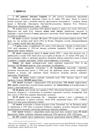 12
У ЦИФРАХ
У 187 районах Західної України (із 200 усього) встановлено урядування
Українського державного правління станом на 22 липня 1941 року. Також за участю
членів похідних груп і місцевих жителів проголошено незалежність і створено органи
влади в Житомирі, Проскурові, Кам’янці-Подільському, Кривому Розі, Нікополі,
Миколаєві, Дніпропетровську (нині – Дніпро)
75 великих боїв із відділами УПА провели нацисти у період літо–осінь 1943 року.
Внаслідок цих акцій було знищено понад одну тисячу українських стрільців та
офіцерів, а також близько 5 тисяч цивільного населення. Німці втратили понад 3 тисячі
солдатів та офіцерів
10 тисяч солдатів і поліцаїв, 50 танків і 27 літаків застосували нацисти влітку 1943
року під час великої акції проти УПА на Волині. Операцію очолив обергрупенфюрер
СС4 і генерал поліції Еріх фон дем Бах
У 5 разів менше остарбайтерів (43 тисячі осіб) вивезено з Волині до Німеччини у
1943 році порівняно із 1942-им завдяки успішним операціям УПА із протидії цим
примусовим акціям нацистів
30 тисяч енкаведистів проти 4 тисяч вояків УПА – таким був розподіл сил у
найбільшій в історії УПА битві біля села Гурби на Волині 21–25 квітня 1944 року. Із
застосуванням танків та артилерії радянські внутрішні війська намагалися взяти в кільце
і знищити з’єднання повстанців. Упівці зуміли вирватися із оточення
Майже 2,5 тисяч антинацистських акцій здійснили підрозділи УПА. В них
загинуло 12–18 тисяч нацистів, їхніх союзників і колаборнатів
150 тисяч квадратних кілометрів із 15 мільйонами населення –територія,
охоплена повстанським рухом у 1944 році. Це приблизно чверть площі теперішньої
України та більше, ніж територія Греції. Кількістю місцевих жителів дорівнює
населенню Нідерландів
Майже 30 тисяч вояків становив особовий склад УПА. Загалом через її лави
пройшло близько 100 000 тисяч бійців
153 тисячі учасників і прихильників УПА розстріляно, 134 тисячі заарештовано,
204 тисячі депортовано комуністичним режимом. До півмільйона осіб репресовано за
участь у повстанському русі
18–28 років мали хлопці, які служили в УПА. Абсолютна більшість із них – жителі
сільської місцевості, з початковою та неповною середньою освітою, позапартійні. Для
них участь в УПА була першим військовим досвідом.
30–35 років мали командири. Це – переважно вихідці з міст, з неповною чи
повною середньою та вищою освітою, члени ОУН, організацій Пласт, ЛУГ і СОКІЛ,
багато хто мав досвід військової служби
1,5 тисячі кілометрів із боями подолала сотня “Громенка" під час Великого рейду
із Закерзоння в 1947 році та цілісною бойовою одиницею дісталася німецької Баварії,
щоб розповісти вільному світові про визвольну боротьбу українців
14,5 тисячі бойових і диверсійних акцій, внаслідок яких загинуло понад 30 тисяч
радянських бійців, здійснили військові підрозділи УПА протягом 1944–1945 років
26 693 операції проти українського підпілля організували війська НКВД у 1944–
4 СС (від нім. Schutzstaffeln / “охоронні загони”) – силова структура нацистської партії (НСДАП). У Третьому Райху
дублювала або перебрала на себе низку державних функцій: поліцію, службу безпеки, розвідку, контррозвідку,
концентраційні табори, збройні сили тощо
 