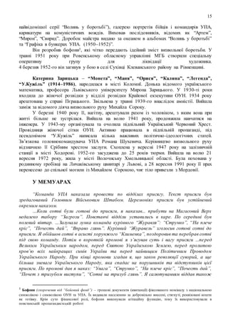 15
найвідомішої серії “Волинь у боротьбі”), галерею портретів бійців і командирів УПА,
карикатури на комуністичних вождів. Виховав послідовників, відомих як “Артем”,
“Мирон”, “Свирид”. Доробок майстра видано за океаном в альбомах “Волинь у боротьбі”
та “Графіка в бункерах УПА. (1950–1952)”.
Він розробив бофони5, які чітко передають ідейний зміст визвольної боротьби. У
травні 1951 року при Ровенському обласному управлінні МГБ створили спеціальну
оперативну групу для ліквідації художника.
4 березня 1952-го він загинув у бою в селі Сухівці Клеванського району на Рівненщині.
Катерина Зарицька – “Монета”, “Маня”, “Орися”, “Калина”, “Легенда”,
“У.Кужіль” (1914–1986), народилася в місті Коломиї. Донька відомого українського
математика, професора Львівського університету Мирона Зарицького. У 1930-ті роки
входила до жіночої розвідки у відділі розвідки Крайової екзекутиви ОУН. 1934 року
арештована у справі Пєрацького. Звільнена у травні 1939-го внаслідок амністії. Вийшла
заміж за відомого діяча визвольного руху Михайла Сороку.
У березні 1940 року її, вагітну, арештували разом із чоловіком, з яким вона при
житті більше не зустрілася. Вийшла на волю 1941 року, продовжила навчатися на
інженера. У 1943-му організувала та очолила підпільний Український Червоний Хрест.
Провідниця жіночої сітки ОУН. Активно працювала в підпільній пропаганді, під
псевдонімом “У.Кужіль” написала кілька важливих політично-ідеологічних статей.
Зв’язкова головнокомандувача УПА Романа Шухевича. Керівництво визвольного руху
відзначило її Срібним хрестом заслуги. Схоплена у вересні 1947 року на залізничній
станції в місті Ходорові. 1952-го засуджена до 25 років тюрми. Вийшла на волю 21
вересня 1972 року, жила у місті Волочиську Хмельницької області. Була похована у
родинному гробівці на Личаківському цвинтарі у Львові, а 28 вересня 1991 року її прах
перенесено до спільної могили із Михайлом Сорокою, чиє тіло привезли з Мордовії.
У МЕМУАРАХ
“Команда УПА наказала провести по відділах присягу. Текст присяги був
зредагований Головним Військовим Штабом. Церемоніял присяги був устійнений
окремим наказом.
…Коли сотні були готові до присяги, я наказав... прибути на Магасовий Верх
недалеко табору “Загрози”. Повстанчі відділи уставились в каре. По середині був
полевий вівтар. …Залунала лунка команда курінного “Журавля”: “Струнко”, “На плече
кріс”, “Почесть дай”, “Вправо глянь”. Курінний “Журавель” зголосив готові сотні до
присяги. Я обійшов сотні в асисті хорунжого “Клименка”, поздоровив та перебрав сотні
під свою команду. Потім в короткій промові я з’ясував суть і вагу присяги ...перед
Великим Українським народом, перед Святою Українською Землею, перед пролитою
кров’ю всіх найкращих синів України та перед найвищим Політичним Проводом
Українського Народу. При кінці промови згадав я, що закон революції суворий, а ще
більша зневага Українського Народу, яка спадає на порушників та відступників цієї
присяги. По промові дав я наказ: “Увага”, “Струнко”, “На плече кріс”, “Почесть дай”,
“Почет з тризубом виступи”, “Сотні на тризуб глянь”. Я салютуванням віддав також
5 Бофони (скорочення від “бойовий фонд”) – грошові документи (квитанції) фіксованого номіналу з національною
символікою і символікою ОУН та УПА. Їх видавали населенню за добровільно внесені, стягнуті, реквізовані кошти
як готівку. Крім суто фінансової ролі, бофони виконували агітаційну функцію, тому їх використовували в
повстанській пропагандистській роботі
 