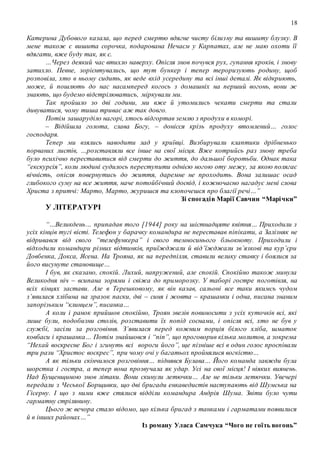 18
Катерина Дубового казала, що перед смертю вдягне чисту білизну та вишиту блузку. В
мене також є вишита сорочка, подарована Нечаєм у Карпатах, але не маю охоти її
вдягати, вже буду так, як є.
…Через деякий час втихло наверху. Опісля знов почувся рух, гупання кроків, і знову
затихло. Певне, зорієнтувались, що тут бункер і тепер тероризують родину, щоб
розповіла, хто в ньому сидить, як веде вхід усередину та всі інші деталі. Як відкриють,
може, й пошлють до нас насамперед когось з домашніх на перший вогонь, вони ж
знають, що будемо відстрілюватись, міркували ми.
Так пройшло зо дві години, ми вже й утомились чекати смерти та стали
дивуватися, чому тиша триває аж так довго.
Потім зашаруділо нагорі, хтось відгортав землю з продухи в коморі.
– Відійшла голота, слава Богу, – донісся крізь продуху втомлений… голос
господаря.
Тепер ми взялись наводити лад у криївці. Визбирували клаптики дрібненько
порваних листів, …розставляли все інше на свої місця. Вже котрийсь раз знову треба
було психічно переставитися від смерти до життя, до дальшої боротьби. Однак така
“екскурсія”, коли людині судилось переступити однією ногою оту межу, за якою полягає
вічність, опісля повернутись до життя, даремне не проходить. Вона залишає осад
глибокого суму на все життя, наче потойбічний досвід, і кожночасно нагадує мені слова
Христа з притчі: Марто, Марто, журишся та клопочешся про благії речі…”
Зі спогадів Марії Савчин “Марічки”
У ЛІТЕРАТУРІ
“…Великдень… припадав того [1944] року на шістнадцяте квітня… Приходили з
усіх кінців тугі вісті. Телефон у барачку командира не переставав піпікати, а Залізняк не
відривався від свого “телефункера” і свого темносинього бльокноту. Приходили і
відходили командири різних відтинків, приїжджали й від’їжджали зв’язкові та кур’єри
Довбенка, Докса, Ясена. На Трояна, як на передпілля, ставили велику ставку і боялися за
його висунуте становище…
І був, як сказано, спокій. Лихий, напружений, але спокій. Спокійно також минула
Великодня ніч – всипана зорями і свіжа до приморозку. У таборі гостре поготівля, на
всіх кінцях застави. Але в Терешковому, як він казав, сальоні все таки якимсь чудом
з’явилася хлібина на зразок паски, дві – синя і жовта – крашанки і одна, писана знаним
запорізьким “клинцем”, писанка…
А коли і ранок прийшов спокійно, Троян звелів повиносити з усіх куточків всі, які
лише були, подобизни столів, розставити їх попід соснами, і опісля всі, хто не був у
службі, засіли за розговіння. З’явилася перед кожним порція білого хліба, шматок
ковбаси і крашанка… Потім знайшовся і “піп”, що проговорив кілька молитов, а зокрема
“Нехай воскресне Бог і згинуть всі вороги його”, ще пізніше всі в один голос проспівали
три рази “Христос воскрес”, при чому очі у багатьох пройнялися вогкістю…
А як тільки скінчилося розговіння… піднявся Булава… Його команда завжди була
шорстка і гостра, а тепер вона прозвучала як удар. Усі на свої місця! І ніяких виянень.
Над Бущенщиною знов літаки. Вони скинули летючки… Але не тільки летючки. Увечері
передали з Чеської Борщивки, що дві бригади енкаведистів наступають від Шумська на
Гісерну. І що з ними вже стялися відділи командира Андрія Шума. Звіти було чути
гарматну стрілянину.
Цього ж вечора стало відомо, що кілька бригад з танками і гарматами появилися
й в інших районах…”
Із роману Уласа Самчука “Чого не гоїть вогонь”
 