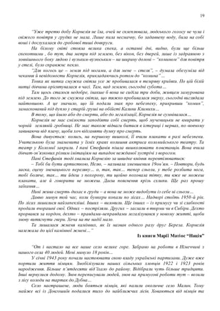 19
“Уже третю добу Корнелія не їла, очей не склеплювала, людського голосу не чула і
свіжого повітря у грудях не мала. Лише пила несмачну, бо задавнену воду, била на собі
воші і дослухалася до гробової тиші довкруги.
На білому світі стояла велика спека, а останні дні, видно, були ще більш
спекотними , бо тут, два метри під землею, без вікон, без дверей, лише із задраяною з
зовнішнього боку лядою і вузьким-вузюським – на ширину долоні – “комином” для повітря
у стелі, було справжнє пекло.
“Для когось це – земля під ногами, а для мене – стеля”, – думала обезуміла від
чекання й невідомости Корнелія, прикладаючись ротом до “комина”…
Тонка як нитка смужка світла усе ж пробивалася в темряву криївки. По цій білій
нитці дівчина орієнтувалася в часі. Там, над землею, сьогодні субота…
Там щось сталося недобре, інакше б вона не сиділа три доби, живцем замурована
під землею. До того ж смужка світла, що тяжко пробивалася зверху, сьогодні виглядала
найтоншою. А це значило, що їй подали знак про небезпеку, прикривши “комин”,
замаскований під дупло у старій груші на обійсті Калини Климихи…
В тому, що йшло або до смерти, або до легалізації, Корнелія не сумнівалася…
Корнелія не має смілости заподіяти собі смерть, щоб мученицьки не вмирати у
чорній земляній гробниці. Не має також відваги битися в істериці і нервах, по-вовчому
завиваючи від плачу, щоби хоч відганяти думку про смерть.
Вона дивується: колись, на першому вишколі, її вчили плакати в разі небезпеки.
Учителькою була знаменита у їхніх краях колишня актриса коломийського театру. Та
театр у Коломиї закрили. І пані Стефанія пішла вишколювати повстанців. Вона вчила
дівчат-зв’язкових різним імітаціям на випадок нежданої зустрічі з ворогом.
Пані Стефанія тоді хвалила Корнелію за швидке вміння перевтілюватися:
– Тобі би бути артисткою, Нелю, – називала зменшеним 19он’ям. – Повтори, будь
ласка, сцену зненацького переляку… о, так, так… тепер сльози, у тебе розбита нога,
тобі боляче, так… ти йдеш з похорону, ти щойно поховала тітку, ти вже не можеш
плакати, але й говорити не можеш. Даєш пояснення крізь схлипи. Ще раз прошу
заїкання…
Нині жива смерть дихає в груди – а вона не може видобути із себе ні сльози…
Давно минув той час, коли бункери копали по лісах… Надворі стоїть 1950-й рік.
По лісах лишилися найзапекліші. Інших – виловили. Ще інших – із примусу чи зі слабкості
продали вчорашні свої. Одних – постріляли. Других – заслали в тюрми чи в Сибіри. Дехто
прорвався за кордон, дехто – правдами-неправдами легалізувався у новому житті, щоби
знову витягнути гвери. Хоча на те надії мало.
Та лишалася жменя камінних, як їх назвав одного разу друг Береза. Корнелія
належала до цієї камінної жмені…”
Із книги Марії Матіос “Нація”
“От і настало на все наше село велике горе. Забрано на роботи в Німеччині з
нашого села 40 людей. Мені минуло 18 років…
У січні 1943 року почали настоювати свою владу українські партизани. Дуже вже
портили життя німцям. Змобілізували наших сільських хлопців 1922 і 1923 років
народження. Більше п’ятдесяти від’їхало до району. Відібрали чуть більше тридцяти.
Інші вернулися додому. Знов переписували людей, знов на примусові роботи тут – возили
з лісу колоди на тартак до Дубна…
Село настрашене, люди бояться німців, які палили околичне село Малин. Тому
майже всі із Довгошиїв подалися тихо до найближчих лісів. Ховаються від німців та
 