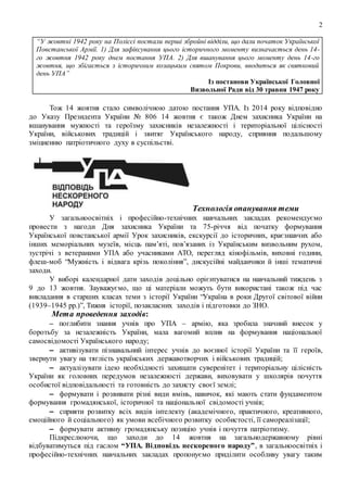 2
“У жовтні 1942 року на Поліссі постали перші збройні відділи, що дали початок Української
Повстанської Армії. 1) Для зафіксування цього історичного моменту визначається день 14-
го жовтня 1942 року днем постання УПА. 2) Для вшанування цього моменту день 14-го
жовтня, що збігається з історичним козацьким святом Покрови, вводиться як святковий
день УПА”
Із постанови Української Головної
Визвольної Ради від 30 травня 1947 року
Тож 14 жовтня стало символічною датою постання УПА. Із 2014 року відповідно
до Указу Президента України № 806 14 жовтня є також Днем захисника України на
вшанування мужності та героїзму захисників незалежності і територіальної цілісності
України, військових традицій і звитяг Українського народу, сприяння подальшому
зміцненню патріотичного духу в суспільстві.
Технологія опанування теми
У загальноосвітніх і професійно-технічних навчальних закладах рекомендуємо
провести з нагоди Дня захисника України та 75-річчя від початку формування
Української повстанської армії Урок захисників, екскурсії до історичних, краєзнавчих або
інших меморіальних музеїв, місць пам’яті, пов’язаних із Українським визвольним рухом,
зустрічі з ветеранами УПА або учасниками АТО, перегляд кінофільмів, виховні години,
флеш-моб “Мужність і відвага крізь покоління”, дискусійні майданчики й інші тематичні
заходи.
У виборі календарної дати заходів доцільно орієнтуватися на навчальний тиждень з
9 до 13 жовтня. Зауважуємо, що ці матеріали можуть бути використані також під час
викладання в старших класах теми з історії України “Україна в роки Другої світової війни
(1939–1945 рр.)”, Тижня історії, позакласних заходів і підготовки до ЗНО.
Мета проведення заходів:
– поглибити знання учнів про УПА – армію, яка зробила значний внесок у
боротьбу за незалежність України, мала вагомий вплив на формування національної
самосвідомості Українського народу;
– активізувати пізнавальний інтерес учнів до воєнної історії України та її героїв,
звернути увагу на тяглість українських державотворчих і військових традицій;
– актуалізувати ідею необхідності захищати суверенітет і територіальну цілісність
України як головних передумов незалежності держави, виховувати у школярів почуття
особистої відповідальності та готовність до захисту своєї землі;
– формувати і розвивати різні види вмінь, навичок, які мають стати фундаментом
формування громадянської, історичної та національної свідомості учнів;
– сприяти розвитку всіх видів інтелекту (академічного, практичного, креативного,
емоційного й соціального) як умови всебічного розвитку особистості, її самореалізації;
– формувати активну громадянську позицію учнів і почуття патріотизму.
Підкреслюючи, що заходи до 14 жовтня на загальнодержавному рівні
відбуватимуться під гаслом “УПА. Відповідь нескореного народу”, в загальноосвітніх і
професійно-технічних навчальних закладах пропонуємо приділити особливу увагу таким
 