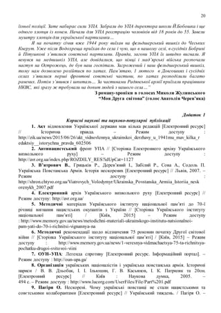20
їхньої поліції. Зате набирає сили УПА. Забрали до УПА директора школи Й.Бобошка і ще
одного хлопця із конем. Начали для УПА реєстрацію чоловіків від 18 років до 55. Завели
муштру хлопців для української партизанки…
Я на початку січня вже 1944 року виїхав на фельдшерський вишкіл до Чеських
Кнерут. Уже після Водохреща приїхав до села і чую, що в нашому селі, в сусідніх Бобрині
й Пітушкові з’явилися совєтські партизани. Правда, загони УПА їх швидко вигнали. Я
венувся на медвишкіл УПА, але довідалися, що німці і мад’ярські війська розпочали
наступ на Острожець, де був наш госпіталь. Загрожений і наш фельдшерський вишкіл,
тому нам дозволено розійтися по хатах. Пам’ятаю, 1 лютого в Довгошиях і сусідніх
селах з’явилися перші фронтові совєтські частини, по хатах розподілили багато
ранених. Потім з’явився і шпиталь… За частинами Радянської армії приїхали працівники
НКВС, які зразу ж требували на допит людей з нашого села…”
З роману-хроніки в голосах Миколи Жулинського
“Моя Друга світова” (голос Анатолія Черев’яка)
Додаток 1
Корисні наукові та науково-популярні публікації
1. Акт відновлення Української держави мав кілька редакцій [Електронний ресурс]
// Історична правда. – Режим доступу :
http://zik.ua/news/2015/06/26/akt_vidnovlennya_ukrainskoi_derzhavy_u_1941mu_mav_kilka_r
edaktsiy__istorychna_pravda_602506
2. Антинацистський фронт УПА // [Сторінка Електронного архіву Українського
визвольного руху] – Режим доступу :
http://avr.org.ua/index.php/ROZDILY_RES?idUpCat=1127
3. В’ятрович В., Грицьків Р., Дерев’яний І., Забілий Р., Сова А., Содоль П.
Українська Повстанська Армія. Історія нескорених [Електронний ресурс] // Львів, 2007. –
Режим доступу :
http://shron.chtyvo.org.ua/Viatrovych_Volodymyr/Ukrainska_Povstanska_Armiia_Istoriia_nesk
orenykh_2007.pdf
4. Електронний архів Українського визвольного руху [Електронний ресурс] //
Режим доступу: http://avr.org.ua/
5. Методичні матеріали Українського інституту національної пам’яті до 70-ї
річниці вигнання нацистських окупантів з України // [Сторінка Українського інституту
національної пам’яті] / [Київ, 2015] – Режим доступу
: http://www.memory.gov.ua/news/metodichni-materiali-ukrainskogo-institutu-natsionalnoi-
pam-yati-do-70-i-richnitsi-vignannya-na
6. Методичні рекомендації щодо відзначення 75 роковин початку Другої світової
війни // [Сторінка Українського інституту національної пам’яті] / [Київ, 2015] – Режим
доступу : http://www.memory.gov.ua/news/1-veresnya-vidznachaetsya-75-ta-richnitsya-
pochatku-drugoi-svitovoi-viini
7. ОУН–УПА: Легенда спротиву [Електронний ресурс. Інформаційний портал]. –
Режим доступу : http://oun-upa.ga/
8. Організація українських націоналістів і українська повстанська армія. Історичні
нариси / В. В. Дзьобак, І. І. Ільюшин, Г. В. Касьянов, І. К. Патриляк та 20он.
[Електронний ресурс] // Київ : Наукова думка, 2005. –
494 с. – Режим доступу : http://www.lucorg.com/UserFiles/File/Part%201.pdf
9. Пагіря О. Нескорені. Чому українські повстанці не стали нацистськими та
совєтськими колаборантами [Електронний ресурс] // Український тиждень. / Пагіря О. –
 
