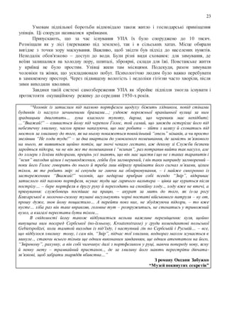 23
Умовам підпільної боротьби відповідало також житло і господарські приміщення
упівців. Ці споруди називалися криївками.
Припускають, що за час існування УПА їх було споруджено до 10 тисяч.
Розміщали як у лісі (переважно під землею), так і в сільських хатах. Місце обирали
вигідне з точки зору маскування. Важливо, щоб звідти був підхід до населених пунктів.
Неподалік обов'язково – доступ до води. Були різні види схованок: для зимування, де
воїни залишалися на холодну пору, шпиталі, зброярні, склади для їжі. Повстанське життя
у криївці не було простим. Упівці жили там місяцями. Подекуди, разом зимували
чоловіки та жінки, що ускладнювало побут. Психологічно людям було важко перебувати
в замкненому просторі. Через підвищену вологість і недоліки гігієни часто хворіли, після
зими виходили кволими.
Завдяки такій системі самозбереження УПА як збройне підпілля змогла існувати і
протистояти окупаційному режиму до середини 1950-х років.
“Чоловік із затислим під пахвою портфелем щодуху біжить хідником, попід стінами
будинків із наглухо зачиненими брамами…; уздовж порожньої вранішньої вулиці за ним
зрадницьки двиготить… луна власного тупоту, дарма, що черевики має непідбиті;
…“Вважай!” – озивається йому під черепом Голос, той самий, що завжди остерігає його під
небезпечну хвилину, часом прямо наказуючи, що має робити – зійти з шляху й сховатись під
мостом за хвилинку до того, як на ньому покажеться повнісінький “опель” німаків, а чи просто
звелівши “Не ходи туди!” – за два квартали до умовленого помешкання, де замість зв’язкового
на нього, як виявиться щойно потім, ще зночі чекало гестапо, аж декому зі Служби безпеки
зароїться підозра, чи не він же те помешкання і “всипав”, раз потрапив вийти так насухо, але
до холери з їхніми підозрами, прецінь усі знають, що він має щастя і що не з таких тарапитів і
“всип” виходив цілим і неушкодженим, гейби був заговорений, і він таки направду заговорений –
поки його Голос говорить до нього й треба лиш відразу приймати його сигнал м’язами, цілим
тілом, як те робить звір: ні секунди не гаючи на обмірковування, – і майже синхронно із
застереженням “Вважай!” чоловік, що недарма прибрав собі псевдо “Звір”, відкриває
затислого під пахвою портфеля, всуває туди ще гарячого вальтера – цівка ще куриться після
пострілу… – бере портфеля в другу руку й переходить на спокійну ходу.., ходу вже не втечі, а
прямування: службовець поспішає на працю, – акурат за мить до того, як із-за рогу
Бляхарської в молочно-сизому тумані вигулькують чорні постаті військового патруля – ну от,
прошу дуже, знов йому пощастило… А перейти повз них, не збуджуючи підозри, – то вже
пусте… хіба раз він таке вправляв, головне тут – розпружитись, не стенатись у тривожний
вузол, а взагалі перестати бути тілом…
В свідомості йому також відбувається вельми важливе переміщення: куля, щойно
випущена ним посеред Сербської (по-їхньому, Kroatenstrasse) у груди комендантові польської
Gebietspolizei, коли тамтой виходив із під’їзду, і наступний гін по Сербській і Руській… – все,
що відбулося хвилину тому, і сам він, “Звір”, підчас тої хвилини, воднораз махом зсувається в
минуле.., стаючи всього тільки ще одним виконаним завданням, ще одним атентатом на його,
“Звіревому”, рахунку, а він собі чимчикує далі з портфеликом у руці, маючи попереду нову, ясну
й певну мету – трамвайний пристанок.., де за хвилину його мають перестріти дівчата-
зв’язкові, щоб забрати знаряддя вбивства…”
З роману Оксани Забужко
“Музей покинутих секретів”
 