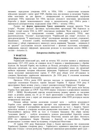 3
питанням: передумови утворення ОУН та УПА; УПА – спадкоємиця козацьких
військових традицій і звитяг армії УНР, збройна сила, яка воювала за незалежну Україну;
війна повстанців на два фронти – антирадянський та антинімецький; внутрішня
організація УПА; переможні бої УПА; наслідки діяльності повстанців; продовження
боротьби у формі ненасильницького опору в дисидентському русі 1960-х років і
національно-демократичному відродженні кінця 1980-х – початку 1990-х.
Радимо такі форми проведення Уроку захисників: конкурс проектів “Усна
історія”, “Родинні спогади”, фестиваль мультимедійних презентацій “Ми боремося за
Україну: історії вояків УПА та АТО”; повстанська платформа “Воля дорожча за життя”
(уявна підготовка та затвердження головних ідейних документів УПА); цикл
радіоповідомлень “Лісовик”; відеохрестоматія “Український рух опору” (додаток 2);
урок-реконструкція “У вишкільному таборі” (відтворення навчання польової, сторожової,
внутрішньої, зв’язкової служби, політвихівництва, топографії, тактичної, санітарної
підготовки у таборі старшинського вишколу); школа виживання “Завдання – витримати й
не зрадити!” (дослідження методів психологічної і фізичної підготовки, конспірації,
шифрування, передачі інформації, проведення розвідки та відстеження агентів НКВД і
гестапо – додаток 3).
Історична довідка про УПА:
У ФАКТАХ
Передумови...
Український визвольний рух, який на початку ХХ століття вилився у національну
революцію 1917–1921 років, не спинився після її поразки, а трансформувався у збройне
підпілля. На Західній Україні, яка відійшла до Польщі, розгорнула діяльність Українська
військова організація, що мала завадити закріпленню окупаційної влади. До організації
ввійшли переважно ветерани військових формувань Української революції. З’явилися
також молодіжні націоналістичні гуртки. У 1929 році обидві течії об’єдналися та
створили Організацію українських націоналістів. До 1938 року її очолював полковник
Січових Стрільців Євген Коновалець.
Протягом 1930-х років ОУН зростала чисельно та територіально, її підпільні
структури охоплювали більшість теренів Західної України. У березні 1939 року її
представники брали активну участь у захисті новопроголошеної Карпатської України.
Одним із найважчих в історії організації став період 1939–1941 років, коли Західну
Україну було приєднано до СРСР. Тоді ОУН вперше зіткнулася із репресивною машиною
СРСР – НКВД. Відчайдушний спротив комуністичному режиму призвів до численних
втрат: за різними даними, від 16 до 35 тисяч арештованих і страчених оунівців. Проте
навіть за жорстких умов у перші дні німецько-радянської війни ОУН розгорнула масове
антирадянське повстання.
Питання вибору тактики досягнення головної мети – здобуття незалежності
України стало причиною наростання протиріч між керівництвом крайової ОУН (на
території України) й еміграційним проводом націоналістів на чолі з Андрієм. Урешті
антагонізм вилився у створення молодим радикальним поколінням 10 лютого 1940 року
Революційного проводу ОУН на чолі зі Степаном Бандерою. Він обрав тактику
“доконаних фактів” – здобути незалежність шляхом революційної боротьби силами
українського народу і примусити нацистську Німеччину визнати цей факт. Натомість
ОУН під керівництвом Андрія Мельника у боротьбі за самостійність України
розраховувало головним чином на підтримку гітлерівської Німеччини.
30 червня 1941 року Національні збори у Львові проголосили Акт відновлення
Української Держави, створення уряду – Українського державного правління під орудою
Ярослава Стецька і почали розбудову Української національно-революційної армії (далі –
 