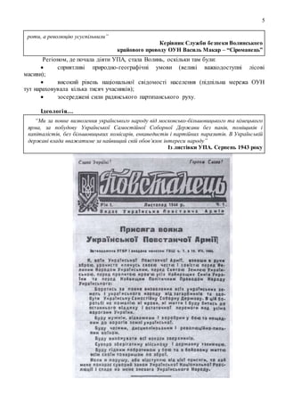 5
роти, а революцію усуспільнили”
Керівник Служби безпеки Волинського
крайового проводу ОУН Василь Макар – “Сіроманець”
Регіоном, де почала діяти УПА, cтала Волинь, оскільки там були:
 сприятливі природно-географічні умови (великі важкодоступні лісові
масиви);
 високий рівень національної свідомості населення (підпільна мережа ОУН
тут нараховувала кілька тисяч учасників);
 зосереджені сили радянського партизанського руху.
Ідеологія…
“Ми за повне визволення українського народу від московсько-більшовицького та німецького
ярма, за побудову Української Самостійної Соборної Держави без панів, поміщиків і
капіталістів, без більшовицьких комісарів, енкаведистів і партійних паразитів. В Українській
державі влада вважатиме за найвищий свій обов’язок інтереси народу”
Із листівки УПА. Серпень 1943 року
 
