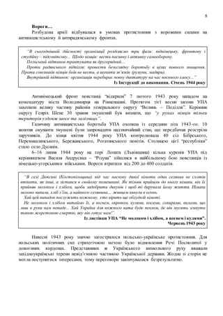 8
Вороги…
Розбудова армії відбувалася в умовах протистояння з ворожими силами на
антинацистському й антирадянському фронтах.
“В сьогоднішній дійсності організації розділяємо три фази: піднімецьку, фронтову і
студійну – підсовітську... Щодо німців: вести пасивну і активну самооборону.
Польський відтинок трактувати як другорядний…
Проти радянського підпілля: провести безоглядну боротьбу в цілях повного знищення.
Проти союзників німців боїв не вести, а шукати зв’язків (румуни, мадяри).
Внутрішній відтинок: організація перебирає повну диктатуру на час воєнного хаосу...”
Із Інструкції до виконання. Січень 1944 року
Антинімецький фронт повстанці “відкрили” 7 лютого 1943 року нападом на
комендатуру міста Володимирця на Рівненщині. Протягом тієї весни загони УПА
захопили велику частину районів генерального округу “Волинь – Поділля”. Керівник
округу Генріх Шене 30 травня змушений був визнати, що “у руках німців тільки
територія уздовж шосе та залізниць”.
Галичину антинацистська боротьба УПА охопила із середини літа 1943-го. 10
жовтня окупанти змушені були запровадити надзвичайний стан, що передбачав розстріли
заручників. До кінця квітня 1944 року УПА контролювала 40 сіл Бібрського,
Перемишлянського, Бережанського, Рогатинського повітів. Столицею цієї “республіки”
стало село Дусанів.
6–16 липня 1944 року на горі Лопата (Львівщина) кілька куренів УПА під
керівництвом Василя Андрусяка – “Різуна” зійшлися в найбільшому бою повстанців із
німецько-угорськими військами. Вороги втратили від 200 до 400 солдатів.
“В селі Дюксині (Костопільщина) під час наскоку дикої німоти один селянин не схотів
втікати, як інші, а зістався в свойому помешкані. Як тільки прийшли до нього німаки, він їх
прийняв молоком і хлібом, щоби задобрити дикунів і щоб ті дарували йому життя. Німаки
молоко випили, хліб з’їли, а наївного селянина… живцем кинули в огонь.
Хай цей випадок послужить кожному, хто вірить ще облудній німоті.
Не молоком і хлібом витаймо їх, а вогнем, окропом, кулями, косами, сокирами, вилами, що
лиш в руки нам попаде... Хай Україна для кожного ката буде пеклом, де він мусить згинути
такою жорстокою смертю, яку він готує нам!”
Із листівки УПА “Не молоком і хлібом, а вогнем і кулями”.
Червень 1943 року
Навесні 1943 року значно загострилося польсько-українське протистояння. Для
польських політичних сил стратегічною метою було відновлення Речі Посполитої у
довоєнних кордонах. Представники ж Українського визвольного руху вважали
західноукраїнські терени невід’ємною частиною Української держави. Жодна зі сторін не
могла поступитися інтересами, тому переговори закінчувалися безрезультатно.
 