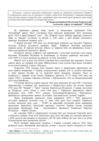 9
“Розуміємо і цінуємо прагнення українського народу до створення незалежної України.
Усвідомлюємо однак, що не уступимо зі східних земель Речі Посполитої, в південній частині
якої від віків живуть поляки біч-о-біч з українцями, яким польський народ протягом віків надав
велетенський цивілізаційний і господарський внесок”
Зі “Звернення Крайової Політичної Репрезентації
польського народу до українців”. 1943 рік
Це спричинило криваву війну, третій, за визначенням керівництва УПА,
“непотрібний” фронт. Його учасниками були військові формування обох підпільних
рухів: УПА й Армії Крайової1 (далі – АК). Конфлікт часом набував характеру селянської
війни чи “жакерії” (особливо на Волині в 1943 році), в якій питання політичного
характеру відігравали вторинну роль.
У першій половині 1944 року для демонстрації контролю над Західною Україною
польське підпілля розгорнуло операцію “Буря”. Українські повстанці намагалися
завадити цьому. В окремих регіонах дійшло до тривалих боїв, які припинилися тільки з
переходом радянсько-німецького фронту.
Останньою ареною конфлікту між українським і польським підпіллям стали терени
Надсяння, Холмщини, Підляшшя та Лемківщини, де мешкало українське населення. У
січні 1945-го ті землі звільнено від нацистів та їхніх союзників.
Навесні того ж року між обома сторонами було домовлено про перемир’я. Згодом
дійшло навіть до співпраці між ними. Найвідомішою стала спільна атака нових союзників
на містечко Грубешів у травні 1946 року.
Підрозділи УПА змушені були воювати також із радянськими партизанами, які
мали сприяти поверненню в Україну комуністичного режиму. Бої та сутички повстанців
із ними тривали постійно на тлі боротьби проти німецьких окупантів. Часто це
виливалося у справжні лісові баталії. Наприклад, протягом 25–27 липня 1943 року два
курені УПА з великими втратами витіснили з Кременецьких лісів на Волині радянський
загін імені Михайлова.
У Галичині протягом серпня–вересня 1943 року відбулися бої між УНС і Сумським
партизанським з’єднанням, яке поверталося із Карпатського рейду. На початку жовтня
1943 року ВО “Заграва” і “Турів” змусили Чернігівсько-Волинське з’єднання відступити
на білоруські землі. Однак у січні 1944 року І Українська партизанська дивізія
розгромила базу УПА “Січ” поблизу Володимира-Волинського. Повстансько-
партизанське протистояння тривало до останніх днів нацистської окупації України.
Перед поверненням радянської влади керівництво ОУН і УПА намагалося
об’єднати українські політичні сили. У липні 1944 року було створено Українську
головну визвольну раду (далі – УГВР) як верховний політичний орган керівництва
визвольною боротьбою. Підпільний парламент воюючої України очолив колишній
представник Центральної Ради – революційного парламенту Української Народної
Республіки – Кирило Осьмак.
До середини 1944-го сформувалася потужна база для подальшої боротьби проти
сталінського режиму. Різні течії визвольного руху було об’єднано під спільним проводом,
а УПА досягла піку розвитку й чисельності (30–40 тисяч бійців). Це дало змогу ще понад
10 років протистояти радянській системі.
Після вигнання нацистських окупантів з України головним ворогом УПА знову
радянська влада. Виснаження повстанських загонів і людські втрати спонукали до зміни
1 Армія Крайова (від пол. Armia Krajowa) – збройні сили польського підпілля часів Другої світової війни, які
підпорядковувалися польському еміграційному уряду в Лондоні
 