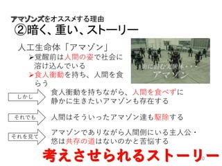 をオススメする理由
②暗く、重い、ストーリー
10
人工生命体「アマゾン」
覚醒前は人間の姿で社会に
溶け込んでいる
食人衝動を持ち、人間を食
らう
しかし
食人衝動を持ちながら、人間を食べずに
静かに生きたいアマゾンも存在する
それでも 人間はそういったアマゾン達も駆除する
それを見て
アマゾンでありながら人間側にいる主人公・
悠は共存の道はないのかと苦悩する
 