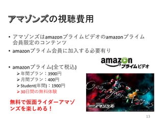 の視聴費用
13
• アマゾンズはamazonプライムビデオのamazonプライム
会員限定のコンテンツ
• amazonプライム会員に加入する必要有り
• amazonプライム(全て税込)
年間プラン：3900円
月間プラン：400円
Student(年間)：1900円
30日間の無料体験
無料で仮面ライダーアマゾ
ンズを楽しめる！
 