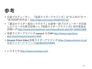 参考
15
• 白倉プロデューサー、「仮面ライダーアマゾンズ」は“大人向け”かつ
“原点回帰”的作品！ http://eiga.com/news/20160701/16/
• 「最近のライダー面白いですか？」白倉伸一郎プロデューサーが目指
したシリーズの原点回帰――『仮面ライダーアマゾンズ』制作発表会
詳細レポ http://www.animatetimes.com/news/details.php?id=1458315896
• 仮面ライダーアマゾンズ season1 公式HP http://www.superhero-
year.com/amazons/season1.html
• Amazon Prime Video 仮面ライダーアマゾンズ https://www.amazon.co.jp/
仮面ライダーアマゾンズ/dp/B01D21F9MW
• いらすとや http://www.irasutoya.com
 