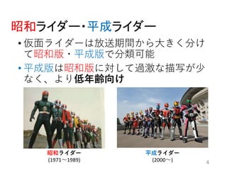 昭和ライダー・平成ライダー
• 仮面ライダーは放送期間から大きく分け
て昭和版・平成版で分類可能
• 平成版は昭和版に対して過激な描写が少
なく、より低年齢向け
4
昭和ライダー
(1971〜1989)
平成ライダー
(2000〜)
 